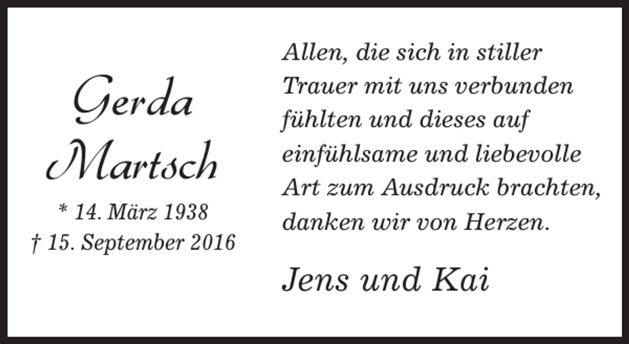 <p>Gerda<br />Martsch</p><p>* 14. März 1938<br />† 15. September 2016</p><p>Allen, die sich in stiller<br />Trauer mit uns verbunden<br />fühlten und dieses auf<br />einfühlsame und liebevolle<br />Art zum Ausdruck brachten,<br />danken wir von Herzen.</p><p>Jens und Kai</p>