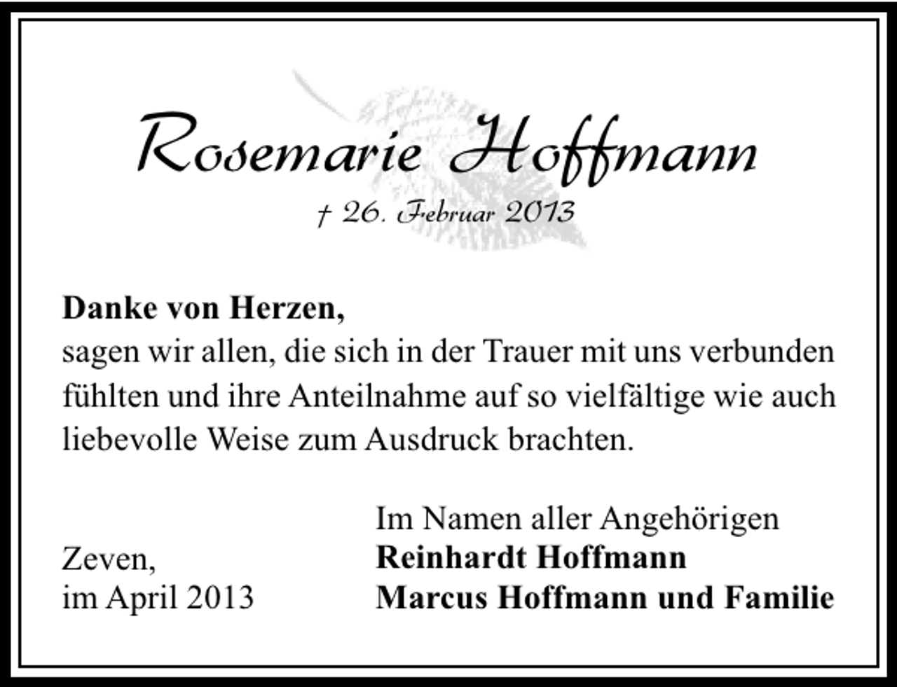 <p>Rosemarie Hoffmann<br />† 26. Februar 2013</p><p>Danke von Herzen,<br />sagen wir allen, die sich in der Trauer mit uns verbunden<br />fühlten und ihre Anteilnahme auf so vielfältige wie auch<br />liebevolle Weise zum Ausdruck brachten.<br />Zeven,<br />im April 2013</p><p>Im Namen aller Angehörigen<br />Reinhardt Hoffmann<br />Marcus Hoffmann und Familie</p>