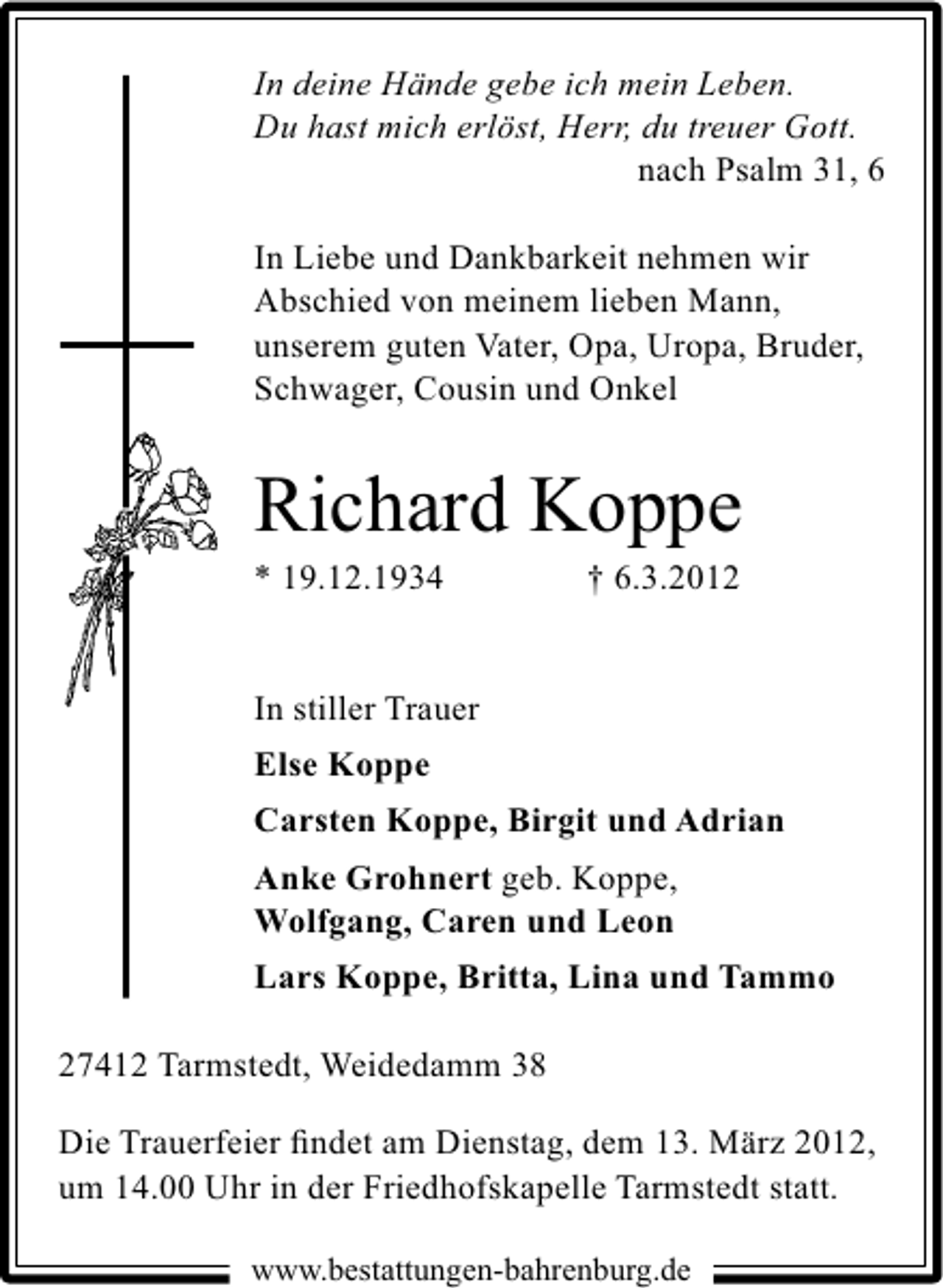 <p>In deine Hände gebe ich mein Leben.<br />Du hast mich erlöst, Herr, du treuer Gott.<br />nach Psalm 31, 6<br />In Liebe und Dankbarkeit nehmen wir<br />Abschied von meinem lieben Mann,<br />unserem guten Vater, Opa, Uropa, Bruder,<br />Schwager, Cousin und Onkel</p>
<p>Richard Koppe</p>
<p>* 19.12.1934</p>
<p>† 6.3.2012</p>
<p>In stiller Trauer<br />Else Koppe<br />Carsten Koppe, Birgit und Adrian<br />Anke Grohnert geb. Koppe,<br />Wolfgang, Caren und Leon<br />Lars Koppe, Britta, Lina und Tammo<br />27412 Tarmstedt, Weidedamm 38<br />Die Trauerfeier ﬁndet am Dienstag, dem 13. März 2012,<br />um 14.00 Uhr in der Friedhofskapelle Tarmstedt statt.<br />www.bestattungen-bahrenburg.de</p>
