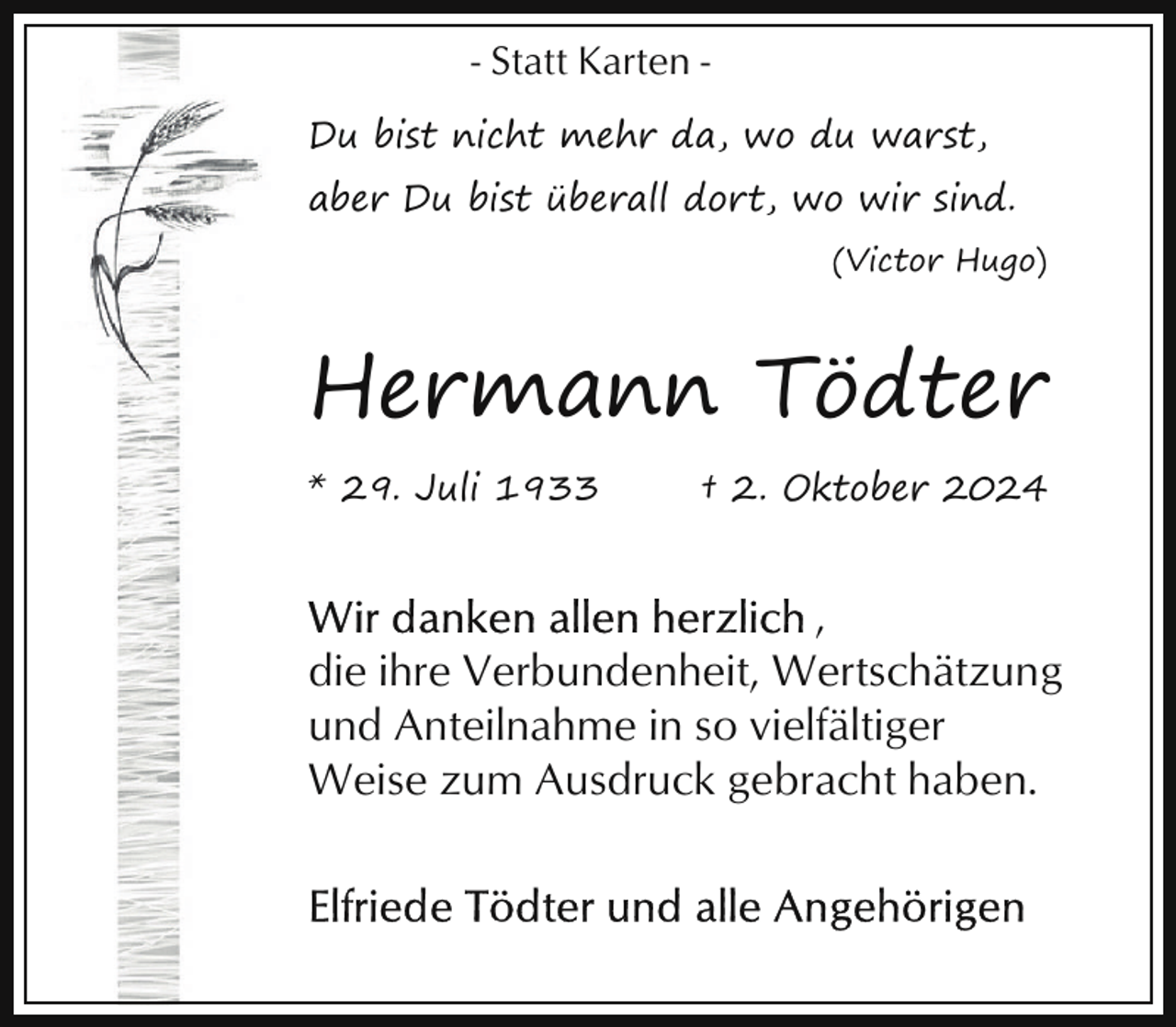 <p>- Statt Karten Du bist nicht mehr da, wo du warst,<br />aber Du bist überall dort, wo wir sind.<br />(Victor Hugo)</p><p>Hermann Tödter<br />* 29. Juli 1933</p><p>† 2. Oktober 2024</p><p>,<br />die ihre Verbundenheit, Wertschätzung<br />und Anteilnahme in so vielfältiger<br />Weise zum Ausdruck gebracht haben.</p>