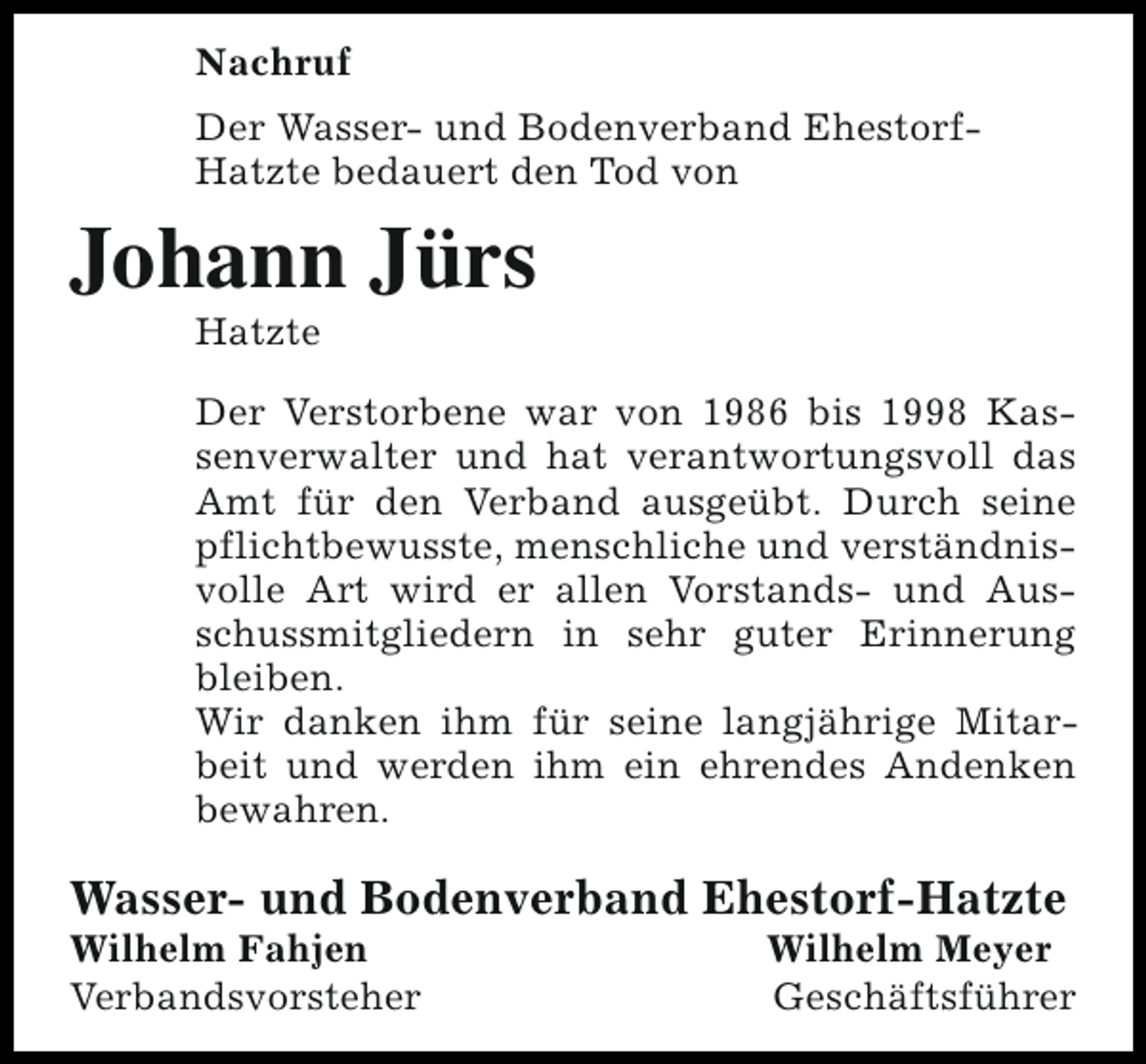 <p>Nachruf<br />Der Wasser- und Bodenverband EhestorfHatzte bedauert den Tod von</p><p>Johann Jürs<br />Hatzte</p><p>Der Verstorbene war von 1986 bis 1998 Kassenverwalter und hat verantwortungsvoll das<br />Amt für den Verband ausgeübt. Durch seine<br />pflichtbewusste, menschliche und verständnisvolle Art wird er allen Vorstands- und Ausschussmitgliedern in sehr guter Erinnerung<br />bleiben.<br />Wir danken ihm für seine langjährige Mitarbeit und werden ihm ein ehrendes Andenken<br />bewahren.</p><p>Wasser- und Bodenverband Ehestorf-Hatzte</p><p>Wilhelm Fahjen<br />Verbandsvorsteher</p><p>Wilhelm Meyer<br />Geschäftsführer</p>