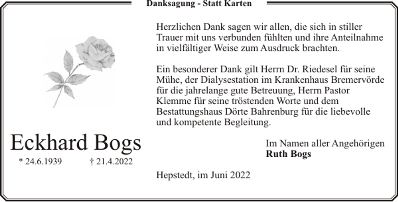 <p>Danksagung - Statt Karten</p><p>Herzlichen Dank sagen wir allen, die sich in stiller<br />Trauer mit uns verbunden fühlten und ihre Anteilnahme<br />in vielfältiger Weise zum Ausdruck brachten.</p><p>Eckhard Bogs<br />* 24.6.1939</p><p>Ein besonderer Dank gilt Herrn Dr. Riedesel für seine<br />Mühe, der Dialysestation im Krankenhaus Bremervörde<br />für die jahrelange gute Betreuung, Herrn Pastor<br />Klemme für seine tröstenden Worte und dem<br />Bestattungshaus Dörte Bahrenburg für die liebevolle<br />und kompetente Begleitung.<br />Im Namen aller Angehörigen<br />Ruth Bogs</p><p>† 21.4.2022</p><p>Hepstedt, im Juni 2022</p>