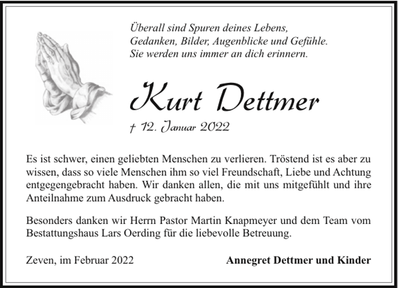 <p>Überall sind Spuren deines Lebens,<br />Gedanken, Bilder, Augenblicke und Gefühle.<br />Sie werden uns immer an dich erinnern.</p><p>Kurt Dettmer<br />† 12. Januar 2022</p><p>Es ist schwer, einen geliebten Menschen zu verlieren. Tröstend ist es aber zu<br />wissen, dass so viele Menschen ihm so viel Freundschaft, Liebe und Achtung<br />entgegengebracht haben. Wir danken allen, die mit uns mitgefühlt und ihre<br />Anteilnahme zum Ausdruck gebracht haben.<br />Besonders danken wir Herrn Pastor Martin Knapmeyer und dem Team vom<br />Bestattungshaus Lars Oerding für die liebevolle Betreuung.<br />Zeven, im Februar 2022</p><p>Annegret Dettmer und Kinder</p>
