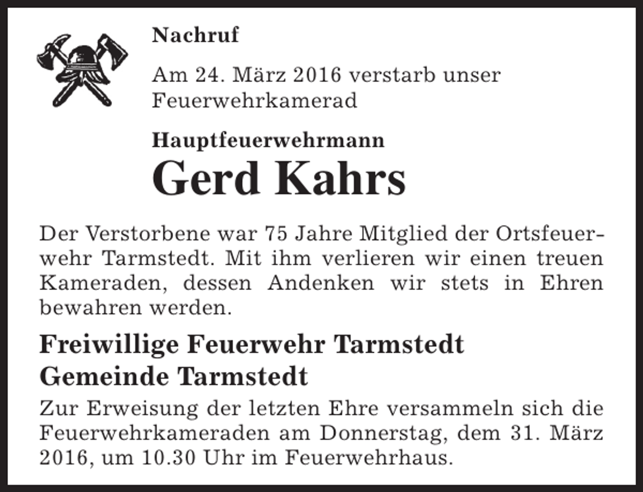 <p>Nachruf<br />Am 24. März 2016 verstarb unser<br />Feuerwehrkamerad<br />Hauptfeuerwehrmann</p><p>Gerd Kahrs</p><p>Der Verstorbene war 75 Jahre Mitglied der Ortsfeuerwehr Tarmstedt. Mit ihm verlieren wir einen treuen<br />Kameraden, dessen Andenken wir stets in Ehren<br />bewahren werden.</p><p>Freiwillige Feuerwehr Tarmstedt<br />Gemeinde Tarmstedt</p><p>Zur Erweisung der letzten Ehre versammeln sich die<br />Feuerwehrkameraden am Donnerstag, dem 31. März<br />2016, um 10.30 Uhr im Feuerwehrhaus.</p>