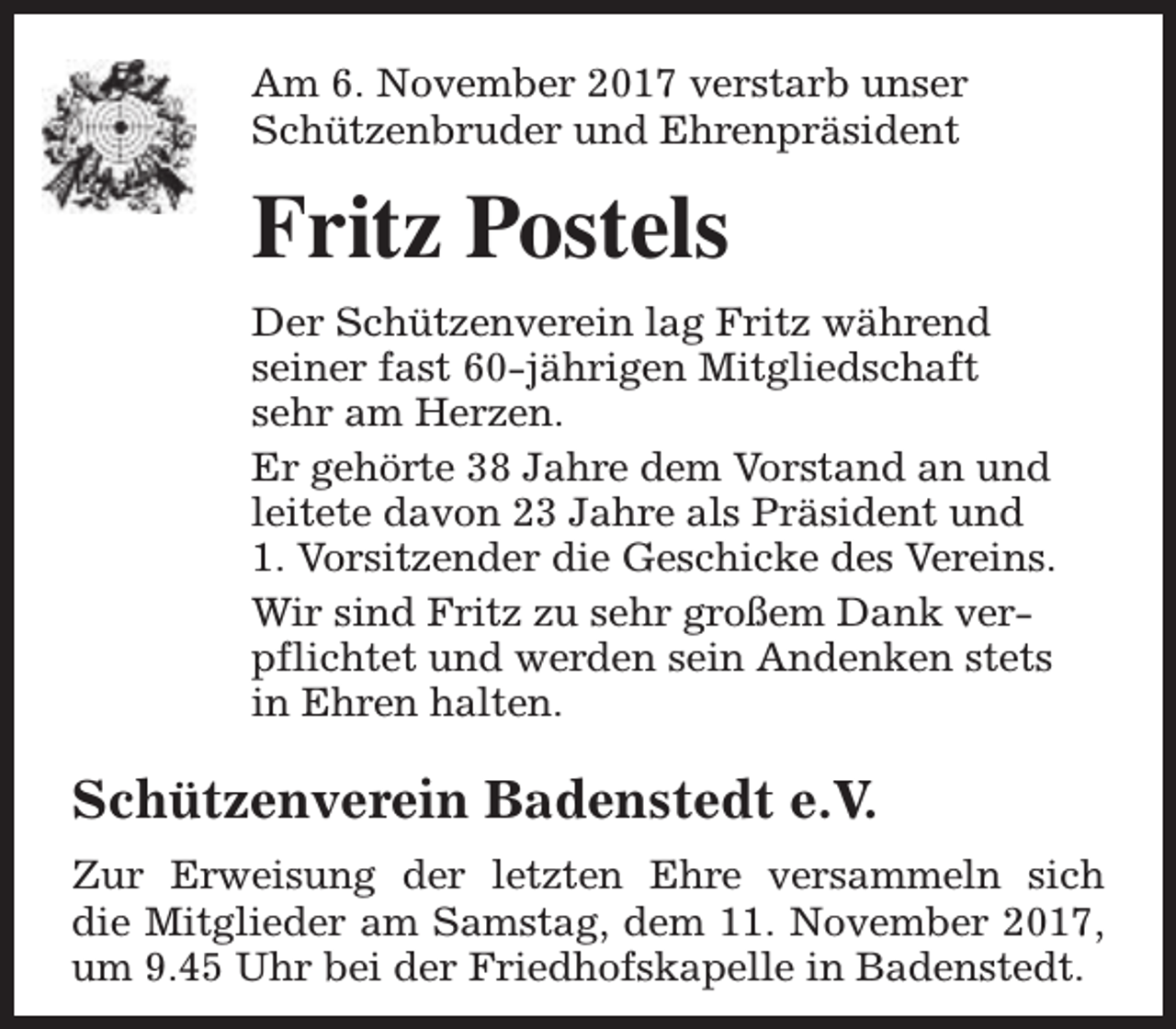 <p>Am 6. November 2017 verstarb unser<br />Schützenbruder und Ehrenpräsident</p><p>Fritz Postels<br />Der Schützenverein lag Fritz während<br />seiner fast 60-jährigen Mitgliedschaft<br />sehr am Herzen.<br />Er gehörte 38 Jahre dem Vorstand an und<br />leitete davon 23 Jahre als Präsident und<br />1. Vorsitzender die Geschicke des Vereins.<br />Wir sind Fritz zu sehr großem Dank verpflichtet und werden sein Andenken stets<br />in Ehren halten.</p><p>Schützenverein Badenstedt e.V.<br />Zur Erweisung der letzten Ehre versammeln sich<br />die Mitglieder am Samstag, dem 11. November 2017,<br />um 9.45 Uhr bei der Friedhofskapelle in Badenstedt.</p>