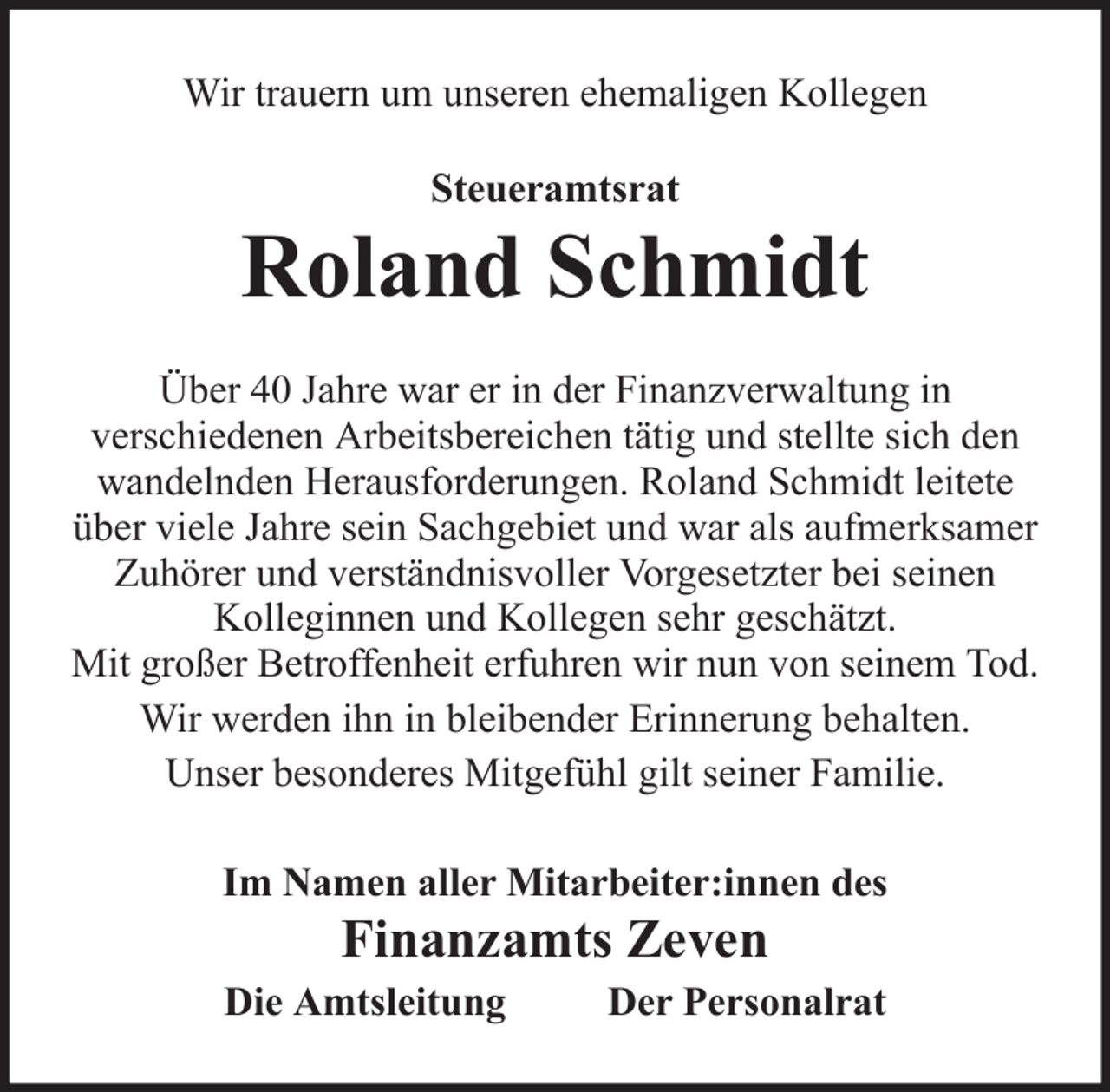 <p>Wir trauern um unseren ehemaligen Kollegen<br />Steueramtsrat</p>
<p>Roland Schmidt<br />Über 40 Jahre war er in der Finanzverwaltung in<br />verschiedenen Arbeitsbereichen tätig und stellte sich den<br />wandelnden Herausforderungen. Roland Schmidt leitete<br />über viele Jahre sein Sachgebiet und war als aufmerksamer<br />Zuhörer und verständnisvoller Vorgesetzter bei seinen<br />Kolleginnen und Kollegen sehr geschätzt.<br />Mit großer Betroffenheit erfuhren wir nun von seinem Tod.<br />Wir werden ihn in bleibender Erinnerung behalten.<br />Unser besonderes Mitgefühl gilt seiner Familie.<br />Im Namen aller Mitarbeiter:innen des</p>
<p>Finanzamts Zeven<br />Die Amtsleitung</p>
<p>Der Personalrat</p>