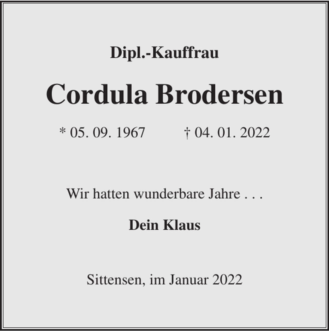 <p>Dipl.-Kauffrau</p><p>Cordula Brodersen<br />* 05. 09. 1967</p><p>† 04. 01. 2022</p><p>Wir hatten wunderbare Jahre . . .<br />Dein Klaus</p><p>Sittensen, im Januar 2022</p>