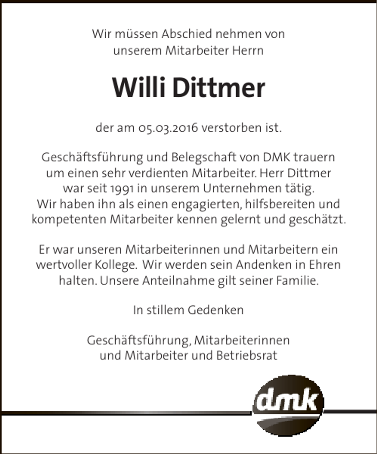 <p>Wir müssen Abschied nehmen von<br />unserem Mitarbeiter Herrn</p><p>Willi Dittmer<br />der am 05.03.2016 verstorben ist.<br />Geschäftsführung und Belegschaft von DMK trauern<br />um einen sehr verdienten Mitarbeiter. Herr Dittmer<br />war seit 1991 in unserem Unternehmen tätig.<br />Wir haben ihn als einen engagierten, hilfsbereiten und<br />kompetenten Mitarbeiter kennen gelernt und geschätzt.<br />Er war unseren Mitarbeiterinnen und Mitarbeitern ein<br />wertvoller Kollege. Wir werden sein Andenken in Ehren<br />halten. Unsere Anteilnahme gilt seiner Familie.<br />In stillem Gedenken<br />Geschäftsführung, Mitarbeiterinnen<br />und Mitarbeiter und Betriebsrat</p>