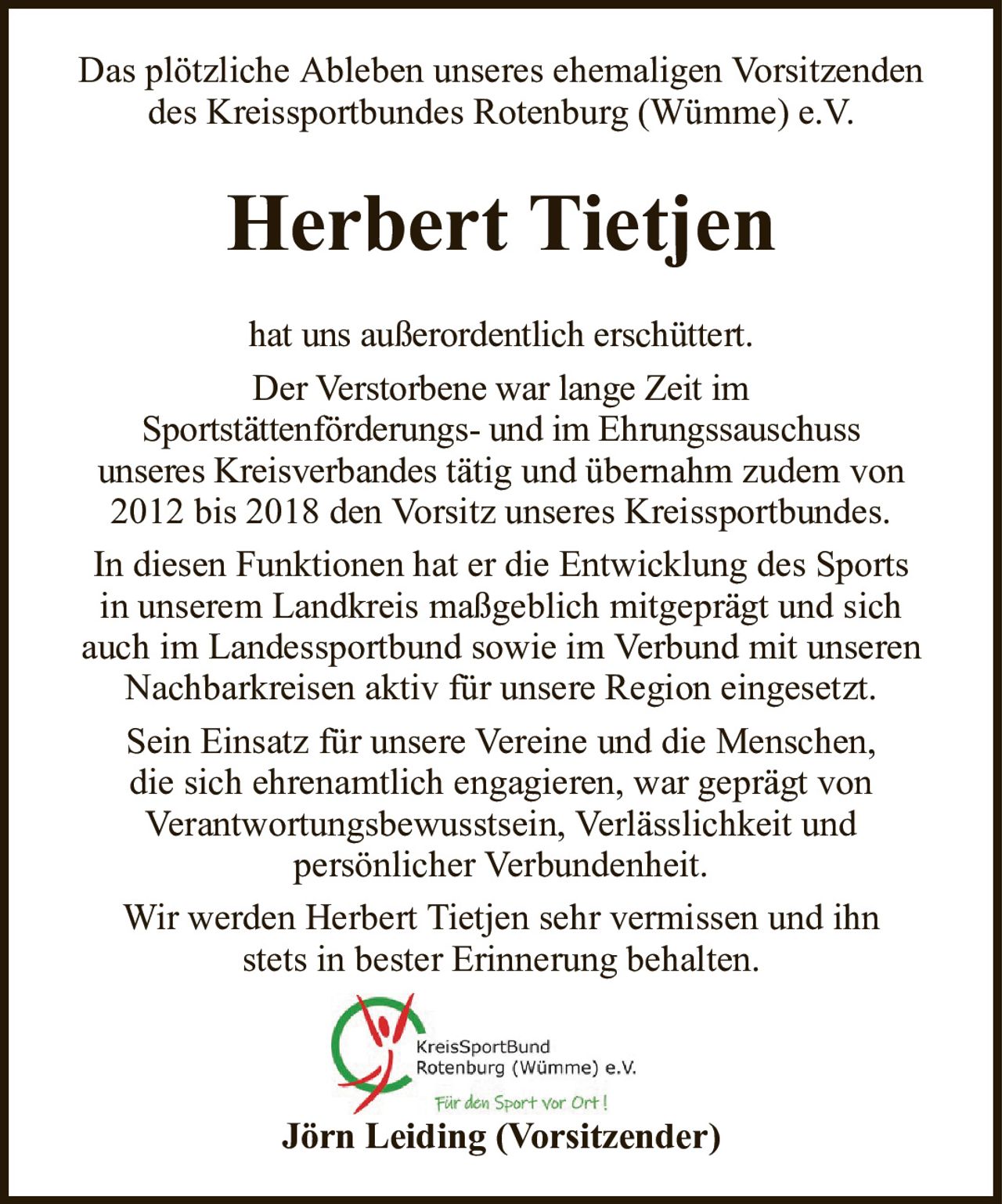 Das plötzliche Ableben unseres ehemaligen Vorsitzenden des Kreissportbundes Rotenburg (Wümme) e.V.Herbert TietjenJörn Leiding (Vorsitzender)hat uns außerordentlich erschüttert.Der Verstorbene war lange Zeit imSportstättenförderungs- und im Ehrungssauschussunseres Kreisverbandestätig und übernahm zudem von 2012 bis 2018 den Vorsitz unseres Kreissportbundes.In diesen Funktionen hat er die Entwicklung des Sportsin unserem Landkreis maßgeblich mitgeprägt und sichauch im Landessportbund sowie im Verbund mit unserenNachbarkreisen aktiv für unsere Region eingesetzt.Sein Einsatz für unsere Vereine und die Menschen,die sich ehrenamtlich engagieren, war geprägt vonVerantwortungsbewusstsein, Verlässlichkeit undpersönlicher Verbundenheit.Wir werden Herbert Tietjen sehr vermissen und ihnstets in bester Erinnerung behalten.