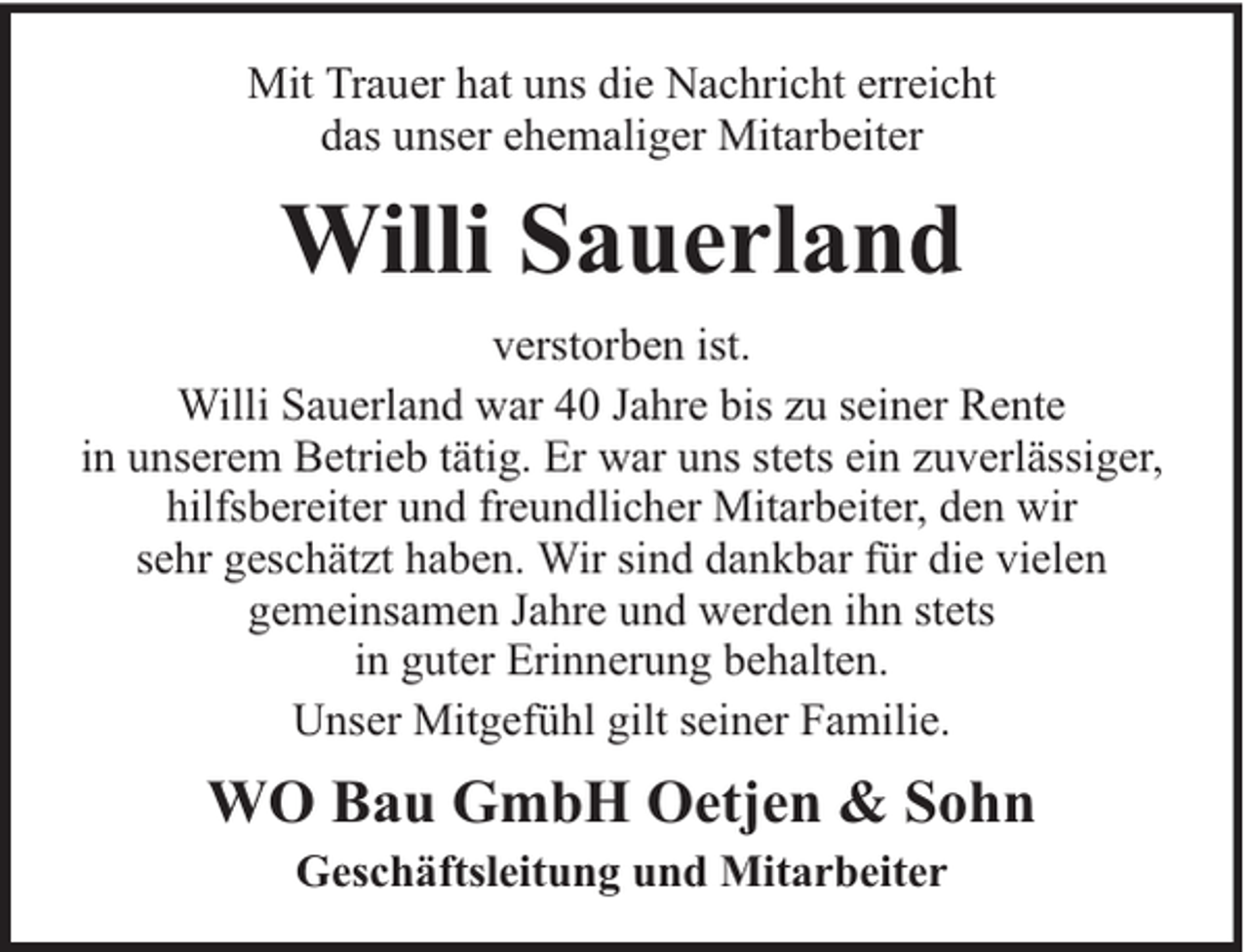 <p>Mit Trauer hat uns die Nachricht erreicht<br />das unser ehemaliger Mitarbeiter</p><p>Willi Sauerland<br />verstorben ist.<br />Willi Sauerland war 40 Jahre bis zu seiner Rente<br />in unserem Betrieb tätig. Er war uns stets ein zuverlässiger,<br />hilfsbereiter und freundlicher Mitarbeiter, den wir<br />sehr geschätzt haben. Wir sind dankbar für die vielen<br />gemeinsamen Jahre und werden ihn stets<br />in guter Erinnerung behalten.<br />Unser Mitgefühl gilt seiner Familie.</p><p>WO Bau GmbH Oetjen &amp; Sohn<br />Geschäftsleitung und Mitarbeiter</p>