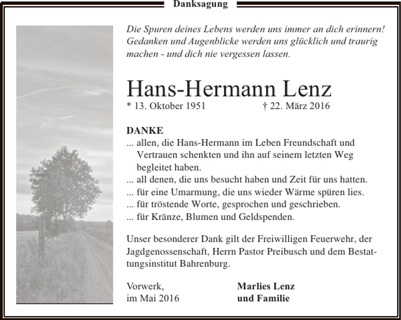 <p>Danksagung<br />Die Spuren deines Lebens werden uns immer an dich erinnern!<br />Gedanken und Augenblicke werden uns glücklich und traurig<br />machen - und dich nie vergessen lassen.</p><p>Hans-Hermann Lenz<br />* 13. Oktober 1951<br />† 22. März 2016<br />DANKE<br />... allen, die Hans-Hermann im Leben Freundschaft und<br />Vertrauen schenkten und ihn auf seinem letzten Weg<br />begleitet haben.<br />... all denen, die uns besucht haben und Zeit für uns hatten.<br />... für eine Umarmung, die uns wieder Wärme spüren lies.<br />... für tröstende Worte, gesprochen und geschrieben.<br />... für Kränze, Blumen und Geldspenden.<br />Unser besonderer Dank gilt der Freiwilligen Feuerwehr, der<br />Jagdgenossenschaft, Herrn Pastor Preibusch und dem Bestattungsinstitut Bahrenburg.<br />Vorwerk,<br />im Mai 2016</p><p>Marlies Lenz<br />und Familie</p>
