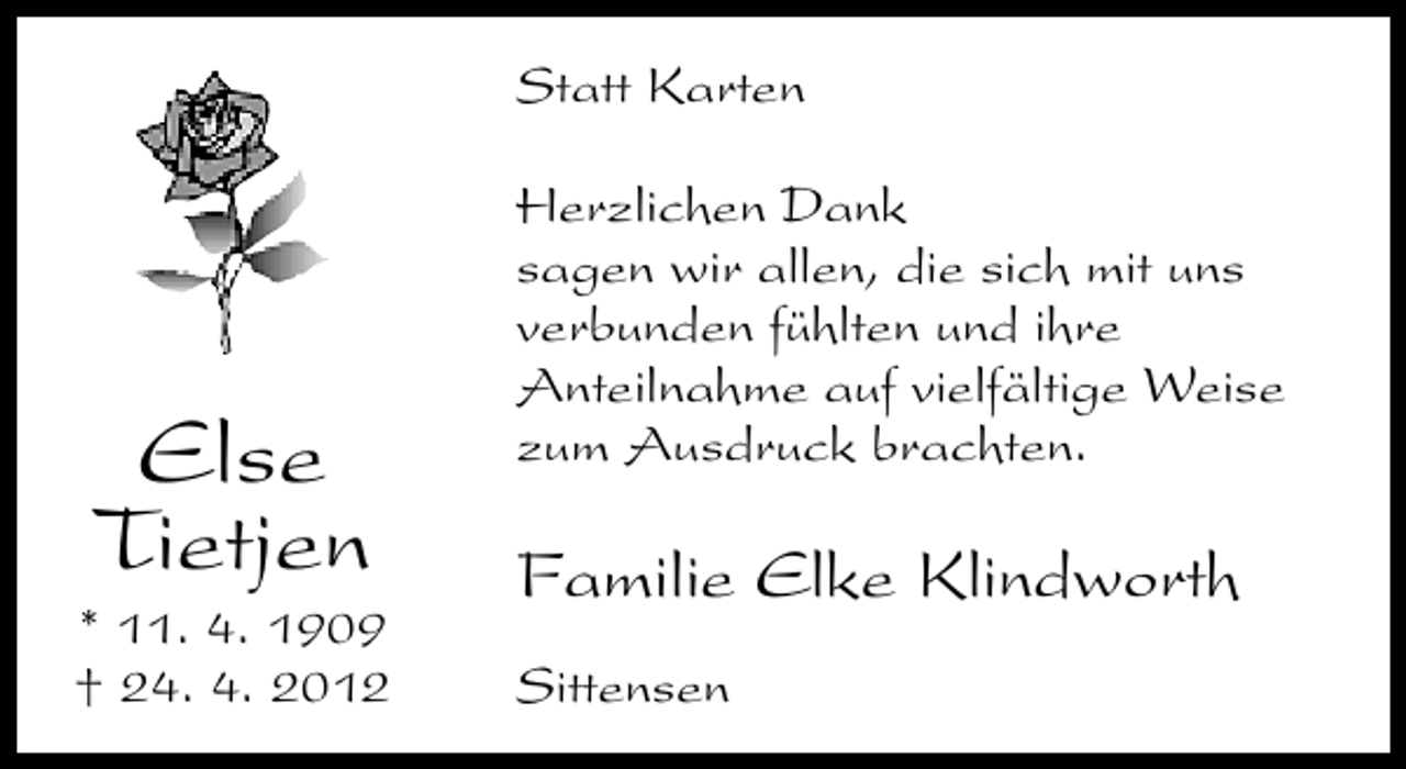 <p>Statt Karten</p><p>Else<br />Tietjen</p><p>* 11. 4. 1909<br />† 24. 4. 2012</p><p>Herzlichen Dank<br />sagen wir allen, die sich mit uns<br />verbunden fühlten und ihre<br />Anteilnahme auf vielfältige Weise<br />zum Ausdruck brachten.</p><p>Familie Elke Klindworth<br />Sittensen</p>