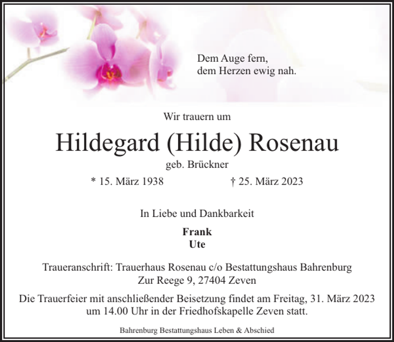 <p>Dem Auge fern,<br />dem Herzen ewig nah.</p><p>Wir trauern um</p><p>Hildegard (Hilde) Rosenau<br />geb. Brückner</p><p>* 15. März 1938</p><p>† 25. März 2023</p><p>In Liebe und Dankbarkeit<br />Frank<br />Ute<br />Traueranschrift: Trauerhaus Rosenau c/o Bestattungshaus Bahrenburg<br />Zur Reege 9, 27404 Zeven<br />Die Trauerfeier mit anschließender Beisetzung findet am Freitag, 31. März 2023<br />um 14.00 Uhr in der Friedhofskapelle Zeven statt.<br />Bahrenburg Bestattungshaus Leben &amp; Abschied</p>
