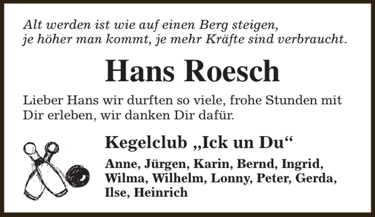 <p>Alt werden ist wie auf einen Berg steigen,<br />je höher man kommt, je mehr Kräfte sind verbraucht.</p><p>Hans Roesch<br />Lieber Hans wir durften so viele, frohe Stunden mit<br />Dir erleben, wir danken Dir dafür.</p><p>Kegelclub „Ick un Du“<br />Anne, Jürgen, Karin, Bernd, Ingrid,<br />Wilma, Wilhelm, Lonny, Peter, Gerda,<br />Ilse, Heinrich</p>