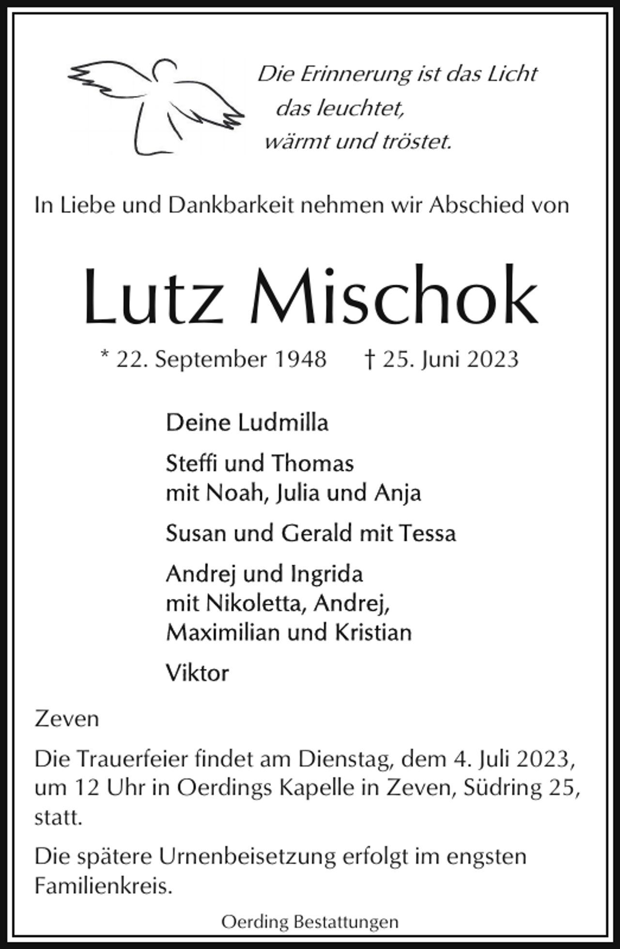 <p>Die Erinnerung ist das Licht<br />das leuchtet,<br />wärmt und tröstet.<br />In Liebe und Dankbarkeit nehmen wir Abschied von</p><p>Lutz Mischok<br />* 22. September 1948</p><p>† 25. Juni 2023</p><p>Zeven<br />Die Trauerfeier findet am Dienstag, dem 4. Juli 2023,<br />um 12 Uhr in Oerdings Kapelle in Zeven, Südring 25,<br />statt.<br />Die spätere Urnenbeisetzung erfolgt im engsten<br />Familienkreis.<br />Oerding Bestattungen</p>