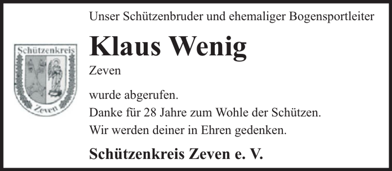 <p>Unser Schützenbruder und ehemaliger Bogensportleiter</p><p>Klaus Wenig</p><p>Zeven</p><p>wurde abgerufen.<br />Danke für 28 Jahre zum Wohle der Schützen.<br />Wir werden deiner in Ehren gedenken.</p><p>Schützenkreis Zeven e. V.</p>