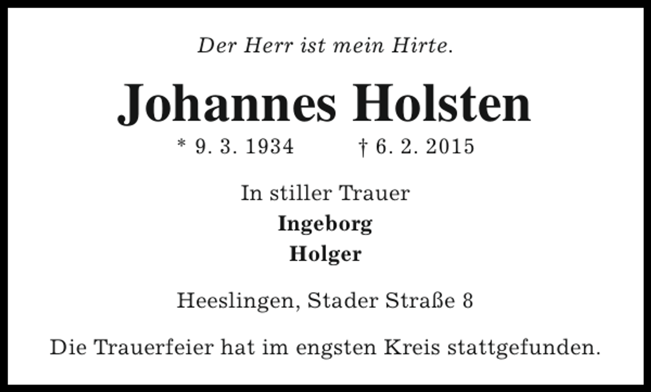 <p>Der Herr ist mein Hirte.</p><p>Johannes Holsten<br />* 9. 3. 1934</p><p>† 6. 2. 2015</p><p>In stiller Trauer<br />Ingeborg<br />Holger<br />Heeslingen, Stader Straße 8<br />Die Trauerfeier hat im engsten Kreis stattgefunden.</p>