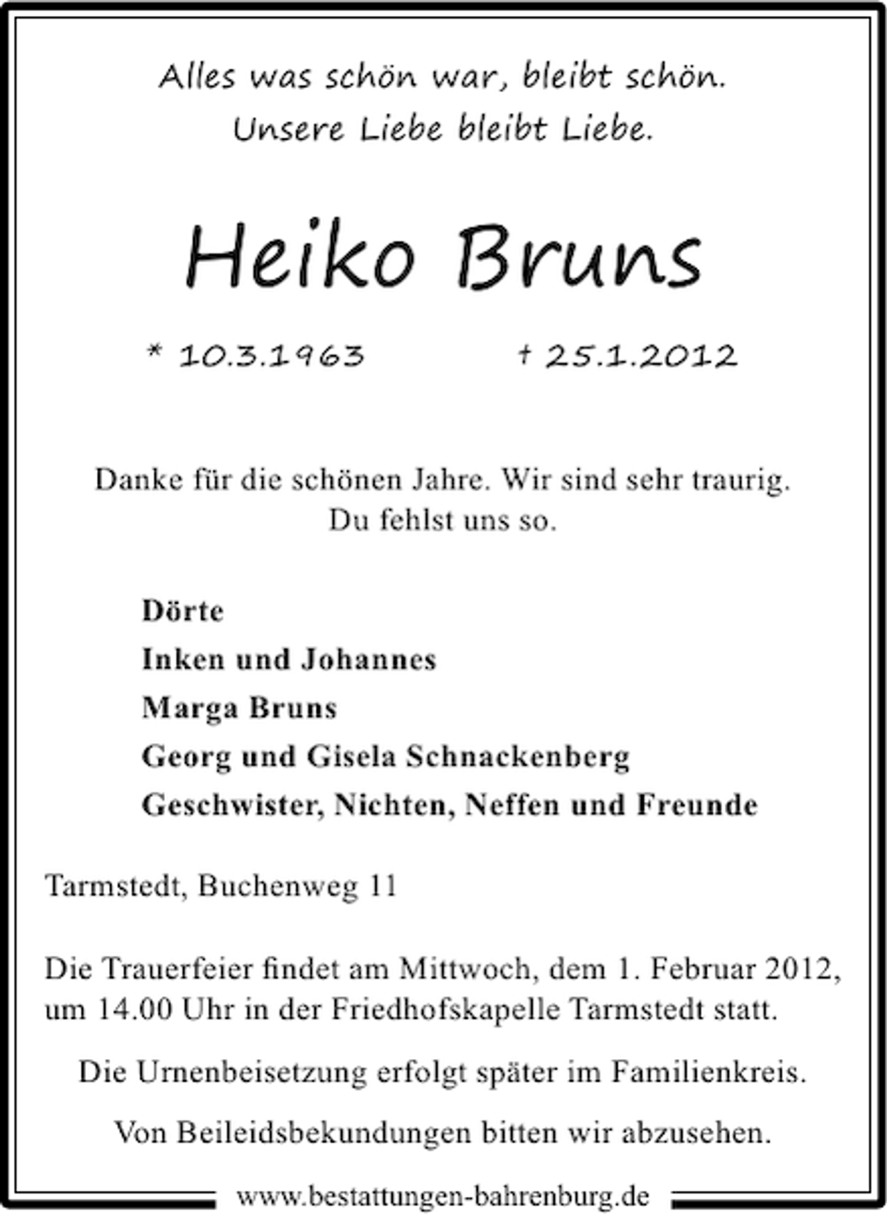 <p>Alles was schön war, bleibt schön.<br />Unsere Liebe bleibt Liebe.</p><p>Heiko Bruns<br />* 10.3.1963</p><p>† 25.1.2012</p><p>Danke für die schönen Jahre. Wir sind sehr traurig.<br />Du fehlst uns so.<br />Dörte<br />Inken und Johannes<br />Marga Bruns<br />Georg und Gisela Schnackenberg<br />Geschwister, Nichten, Neffen und Freunde<br />Tarmstedt, Buchenweg 11<br />Die Trauerfeier ﬁndet am Mittwoch, dem 1. Februar 2012,<br />um 14.00 Uhr in der Friedhofskapelle Tarmstedt statt.<br />Die Urnenbeisetzung erfolgt später im Familienkreis.<br />Von Beileidsbekundungen bitten wir abzusehen.<br />www.bestattungen-bahrenburg.de</p>