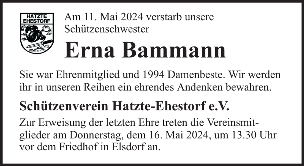 <p>Am 11. Mai 2024 verstarb unsere<br />Schützenschwester</p><p>Erna Bammann<br />Sie war Ehrenmitglied und 1994 Damenbeste. Wir werden<br />ihr in unseren Reihen ein ehrendes Andenken bewahren.</p><p>Schützenverein Hatzte-Ehestorf e.V.<br />Zur Erweisung der letzten Ehre treten die Vereinsmitglieder am Donnerstag, dem 16. Mai 2024, um 13.30 Uhr<br />vor dem Friedhof in Elsdorf an.</p>