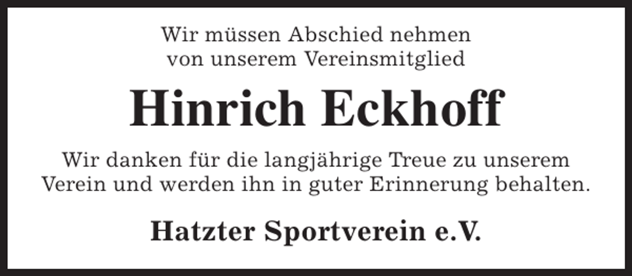 <p>Wir müssen Abschied nehmen<br />von unserem Vereinsmitglied</p><p>Hinrich Eckhoff<br />Wir danken für die langjährige Treue zu unserem<br />Verein und werden ihn in guter Erinnerung behalten.</p><p>Hatzter Sportverein e.V.</p>