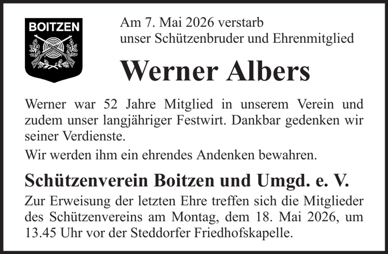 <p>Am 7. Mai 2026 verstarb<br />unser Schützenbruder und Ehrenmitglied</p><p>Werner Albers<br />Werner war 52 Jahre Mitglied in unserem Verein und<br />zudem unser langjähriger Festwirt. Dankbar gedenken wir<br />seiner Verdienste.<br />Wir werden ihm ein ehrendes Andenken bewahren.</p><p>Schützenverein Boitzen und Umgd. e. V.<br />Zur Erweisung der letzten Ehre treffen sich die Mitglieder<br />des Schützenvereins am Montag, dem 18. Mai 2026, um<br />13.45 Uhr vor der Steddorfer Friedhofskapelle.</p>
