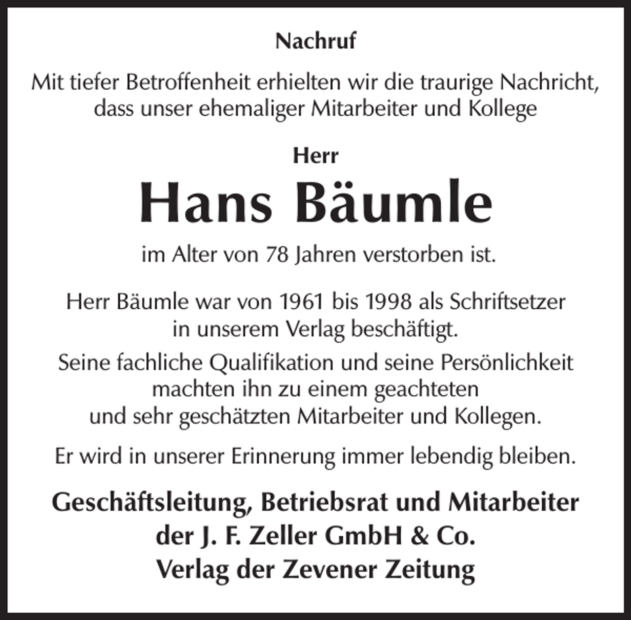<p>Nachruf<br />Mit tiefer Betroffenheit erhielten wir die traurige Nachricht,<br />dass unser ehemaliger Mitarbeiter und Kollege<br />Herr</p><p>Hans Bäumle</p><p>im Alter von 78 Jahren verstorben ist.</p><p>Herr Bäumle war von 1961 bis 1998 als Schriftsetzer<br />in unserem Verlag beschäftigt.<br />Seine fachliche Qualifikation und seine Persönlichkeit<br />machten ihn zu einem geachteten<br />und sehr geschätzten Mitarbeiter und Kollegen.<br />Er wird in unserer Erinnerung immer lebendig bleiben.</p><p>Geschäftsleitung, Betriebsrat und Mitarbeiter<br />der J. F. Zeller GmbH &amp; Co.<br />Verlag der Zevener Zeitung</p>