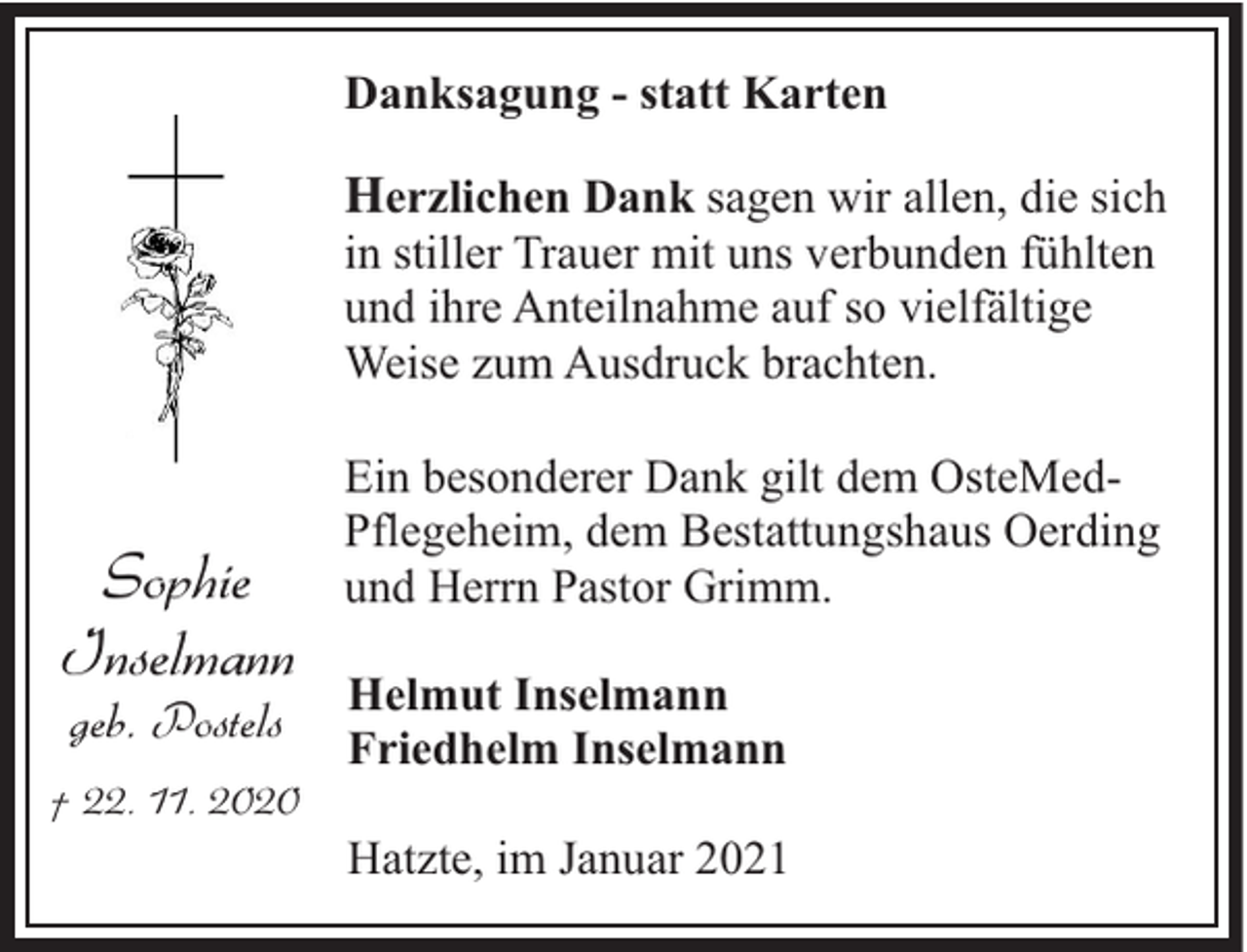 <p>Danksagung - statt Karten</p><p>Herzlichen Dank sagen wir allen, die sich<br />in stiller Trauer mit uns verbunden fühlten<br />und ihre Anteilnahme auf so vielfältige<br />Weise zum Ausdruck brachten.</p><p>Sophie<br />Inselmann<br />geb. Postels</p><p>† 22. 11. 2020</p><p>Ein besonderer Dank gilt dem OsteMedPflegeheim, dem Bestattungshaus Oerding<br />und Herrn Pastor Grimm.<br />Helmut Inselmann<br />Friedhelm Inselmann<br />Hatzte, im Januar 2021</p>