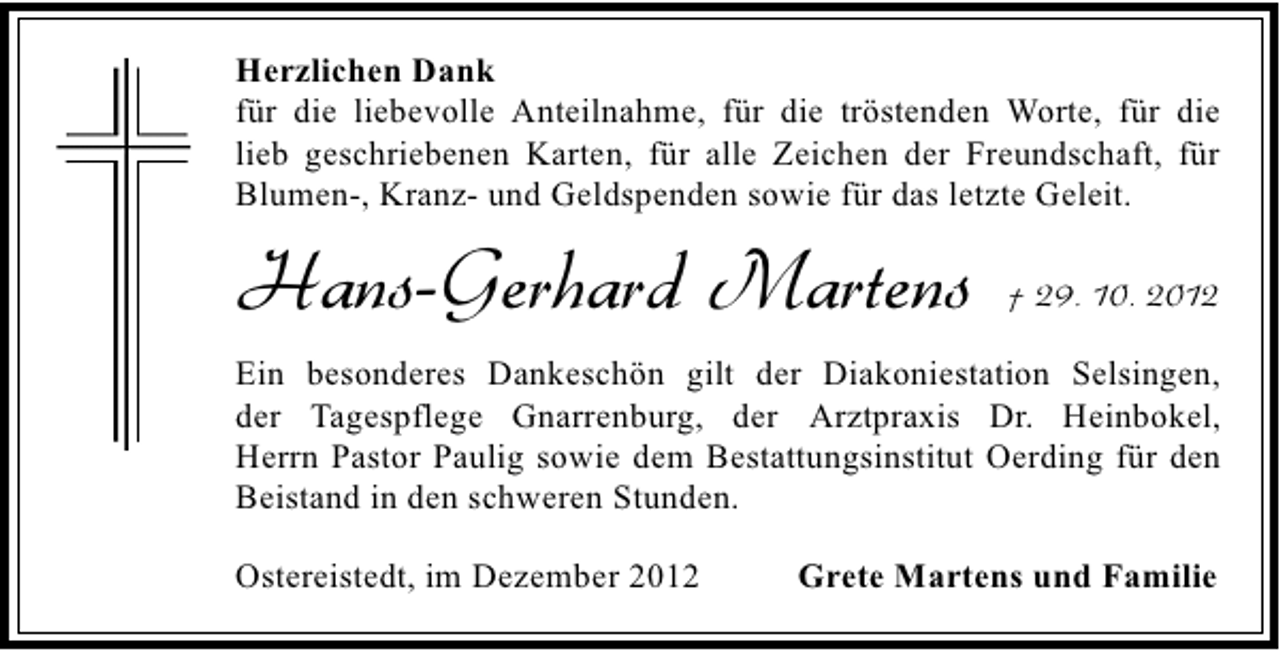 <p>Herzlichen Dank<br />für die liebevolle Anteilnahme, für die tröstenden Worte, für die<br />lieb geschriebenen Karten, für alle Zeichen der Freundschaft, für<br />Blumen-, Kranz- und Geldspenden sowie für das letzte Geleit.</p><p>Hans-Gerhard Martens</p><p>† 29. 10. 2012</p><p>Ein besonderes Dankeschön gilt der Diakoniestation Selsingen,<br />der Tagespflege Gnarrenburg, der Arztpraxis Dr. Heinbokel,<br />Herrn Pastor Paulig sowie dem Bestattungsinstitut Oerding für den<br />Beistand in den schweren Stunden.<br />Ostereistedt, im Dezember 2012</p><p>Grete Martens und Familie</p>