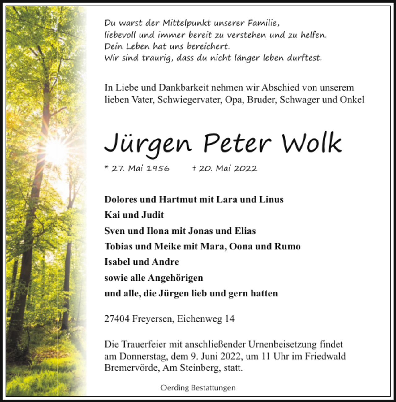 <p>Du warst der Mittelpunkt unserer Familie,<br />liebevoll und immer bereit zu verstehen und zu helfen.<br />Dein Leben hat uns bereichert.<br />Wir sind traurig, dass du nicht länger leben durftest.</p><p>In Liebe und Dankbarkeit nehmen wir Abschied von unserem<br />lieben Vater, Schwiegervater, Opa, Bruder, Schwager und Onkel</p><p>Jürgen Peter Wolk<br />* 27. Mai 1956</p><p>† 20. Mai 2022</p><p>Dolores und Hartmut mit Lara und Linus<br />Kai und Judit<br />Sven und Ilona mit Jonas und Elias<br />Tobias und Meike mit Mara, Oona und Rumo<br />Isabel und Andre<br />sowie alle Angehörigen<br />und alle, die Jürgen lieb und gern hatten<br />27404 Freyersen, Eichenweg 14<br />Die Trauerfeier mit anschließender Urnenbeisetzung findet<br />am Donnerstag, dem 9. Juni 2022, um 11 Uhr im Friedwald<br />Bremervörde, Am Steinberg, statt.<br />Oerding Bestattungen</p>
