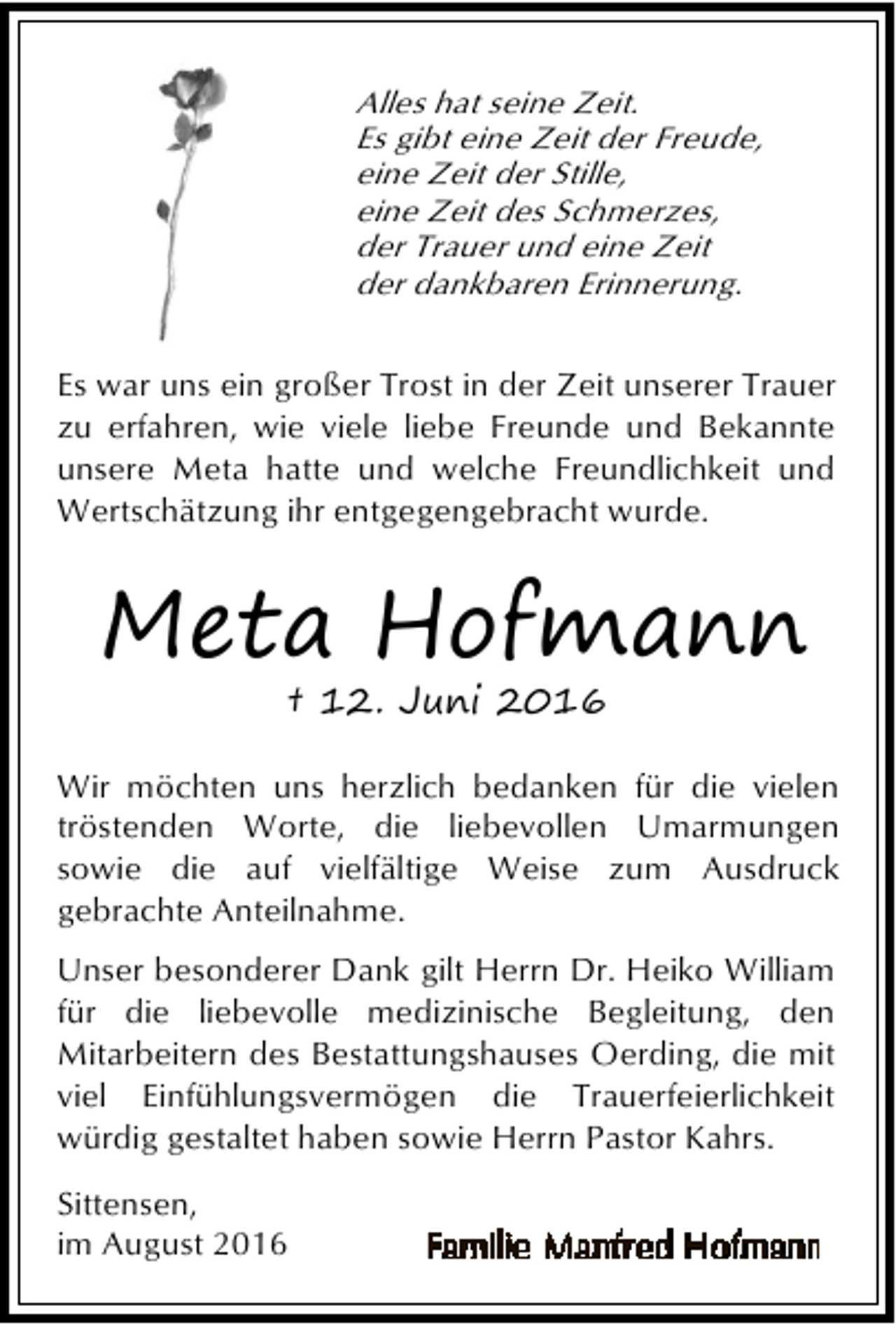 <p>Alles hat seine Zeit.<br />Es gibt eine Zeit der Freude,<br />eine Zeit der Stille,<br />eine Zeit des Schmerzes,<br />der Trauer und eine Zeit<br />der dankbaren Erinnerung.<br />Es war uns ein großer Trost in der Zeit unserer Trauer<br />zu erfahren, wie viele liebe Freunde und Bekannte<br />unsere Meta hatte und welche Freundlichkeit und<br />Wertschätzung ihr entgegengebracht wurde.</p><p>Meta Hofmann<br />† 12. Juni 2016</p><p>Wir möchten uns herzlich bedanken für die vielen<br />tröstenden Worte, die liebevollen Umarmungen<br />sowie die auf vielfältige Weise zum Ausdruck<br />gebrachte Anteilnahme.<br />Unser besonderer Dank gilt Herrn Dr. Heiko William<br />für die liebevolle medizinische Begleitung, den<br />Mitarbeitern des Bestattungshauses Oerding, die mit<br />viel Einfühlungsvermögen die Trauerfeierlichkeit<br />würdig gestaltet haben sowie Herrn Pastor Kahrs.<br />Sittensen,<br />im August 2016</p>