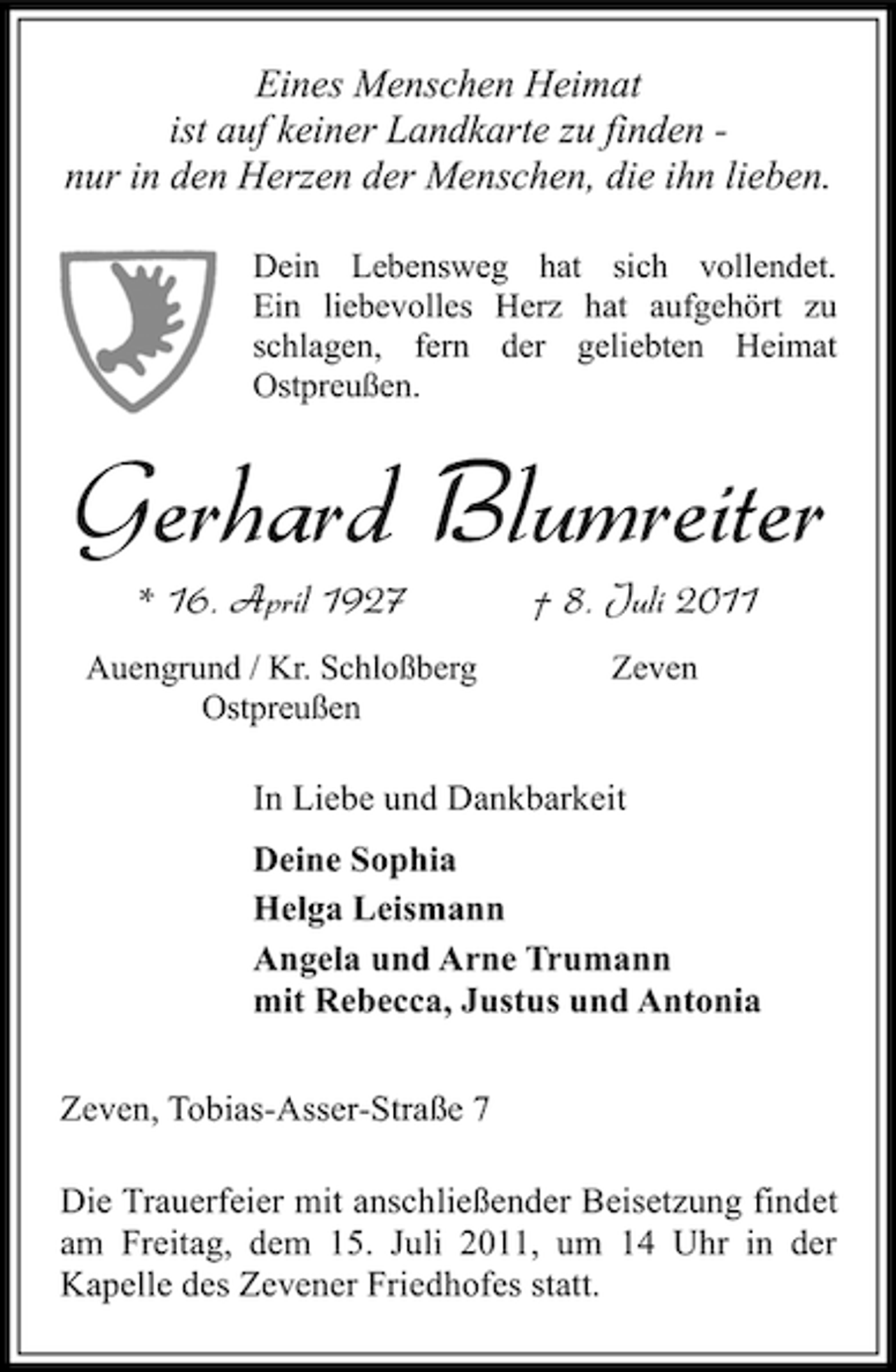 <p>Eines Menschen Heimat<br />ist auf keiner Landkarte zu finden nur in den Herzen der Menschen, die ihn lieben.<br />Dein Lebensweg hat sich vollendet.<br />Ein liebevolles Herz hat aufgehört zu<br />schlagen, fern der geliebten Heimat<br />Ostpreußen.</p><p>Gerhard Blumreiter<br />* 16. April 1927</p><p>† 8. Juli 2011</p><p>Auengrund / Kr. Schloßberg<br />Ostpreußen</p><p>Zeven</p><p>In Liebe und Dankbarkeit<br />Deine Sophia<br />Helga Leismann<br />Angela und Arne Trumann<br />mit Rebecca, Justus und Antonia<br />Zeven, Tobias-Asser-Straße 7<br />Die Trauerfeier mit anschließender Beisetzung findet<br />am Freitag, dem 15. Juli 2011, um 14 Uhr in der<br />Kapelle des Zevener Friedhofes statt.</p>