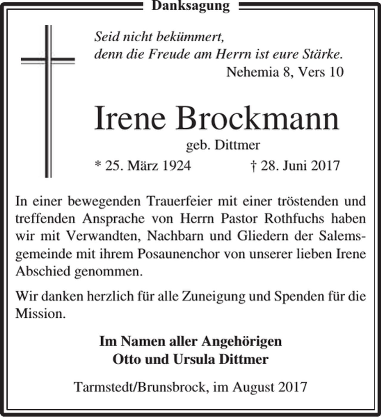 <p>Danksagung<br />Seid nicht bekümmert,<br />denn die Freude am Herrn ist eure Stärke.<br />Nehemia 8, Vers 10</p><p>Irene Brockmann</p><p>geb. Dittmer<br />* 25. März 1924<br />† 28. Juni 2017</p><p>In einer bewegenden Trauerfeier mit einer tröstenden und<br />treffenden Ansprache von Herrn Pastor Rothfuchs haben<br />wir mit Verwandten, Nachbarn und Gliedern der Salemsgemeinde mit ihrem Posaunenchor von unserer lieben Irene<br />Abschied genommen.<br />Wir danken herzlich für alle Zuneigung und Spenden für die<br />Mission.<br />Im Namen aller Angehörigen<br />Otto und Ursula Dittmer<br />Tarmstedt/Brunsbrock, im August 2017</p>