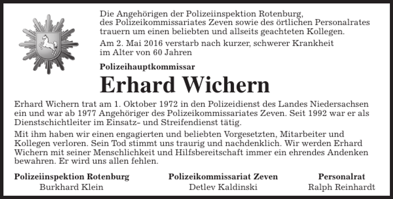 <p>Die Angehörigen der Polizeiinspektion Rotenburg,<br />des Polizeikommissariates Zeven sowie des örtlichen Personalrates<br />trauern um einen beliebten und allseits geachteten Kollegen.<br />Am 2. Mai 2016 verstarb nach kurzer, schwerer Krankheit<br />im Alter von 60 Jahren<br />Polizeihauptkommissar</p><p>Erhard Wichern</p><p>Erhard Wichern trat am 1. Oktober 1972 in den Polizeidienst des Landes Niedersachsen<br />ein und war ab 1977 Angehöriger des Polizeikommissariates Zeven. Seit 1992 war er als<br />Dienstschichtleiter im Einsatz- und Streifendienst tätig.<br />Mit ihm haben wir einen engagierten und beliebten Vorgesetzten, Mitarbeiter und<br />Kollegen verloren. Sein Tod stimmt uns traurig und nachdenklich. Wir werden Erhard<br />Wichern mit seiner Menschlichkeit und Hilfsbereitschaft immer ein ehrendes Andenken<br />bewahren. Er wird uns allen fehlen.<br />Polizeiinspektion Rotenburg<br />Burkhard Klein</p><p>Polizeikommissariat Zeven<br />Detlev Kaldinski</p><p>Personalrat<br />Ralph Reinhardt</p>