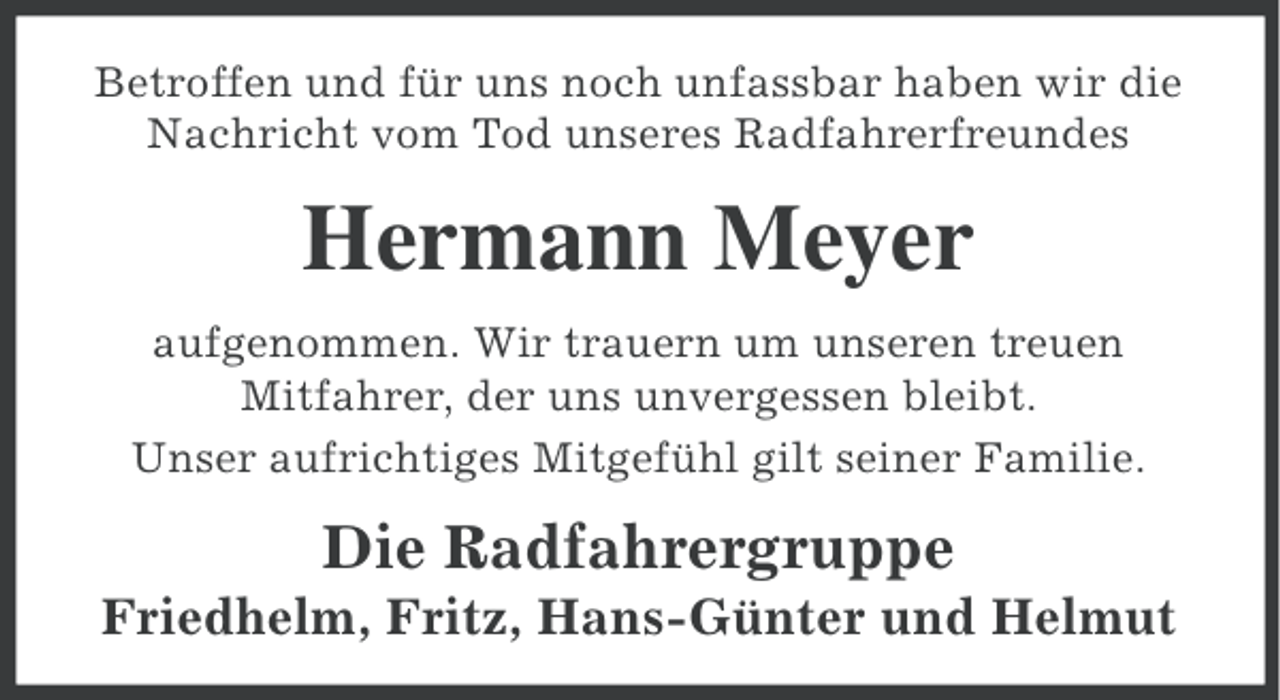 <p>Betroffen und für uns noch unfassbar haben wir die<br />Nachricht vom Tod unseres Radfahrerfreundes</p><p>Hermann Meyer<br />aufgenommen. Wir trauern um unseren treuen<br />Mitfahrer, der uns unvergessen bleibt.<br />Unser aufrichtiges Mitgefühl gilt seiner Familie.</p><p>Die Radfahrergruppe<br />Friedhelm, Fritz, Hans-Günter und Helmut</p>