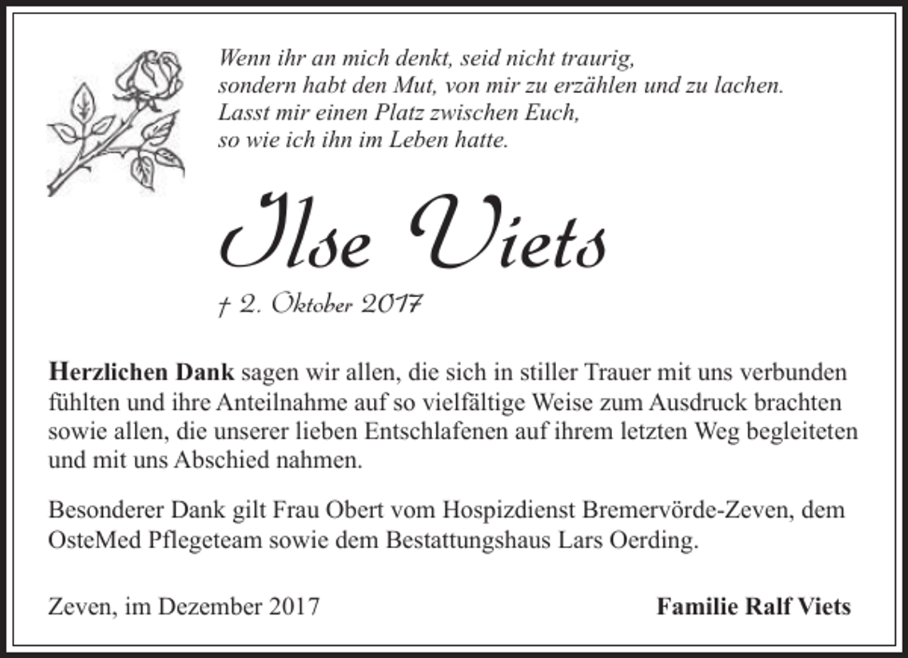 <p>Wenn ihr an mich denkt, seid nicht traurig,<br />sondern habt den Mut, von mir zu erzählen und zu lachen.<br />Lasst mir einen Platz zwischen Euch,<br />so wie ich ihn im Leben hatte.</p><p>Ilse Viets<br />† 2. Oktober 2017</p><p>Herzlichen Dank sagen wir allen, die sich in stiller Trauer mit uns verbunden</p><p>fühlten und ihre Anteilnahme auf so vielfältige Weise zum Ausdruck brachten<br />sowie allen, die unserer lieben Entschlafenen auf ihrem letzten Weg begleiteten<br />und mit uns Abschied nahmen.<br />Besonderer Dank gilt Frau Obert vom Hospizdienst Bremervörde-Zeven, dem<br />OsteMed Pflegeteam sowie dem Bestattungshaus Lars Oerding.<br />Zeven, im Dezember 2017</p><p>Familie Ralf Viets</p>