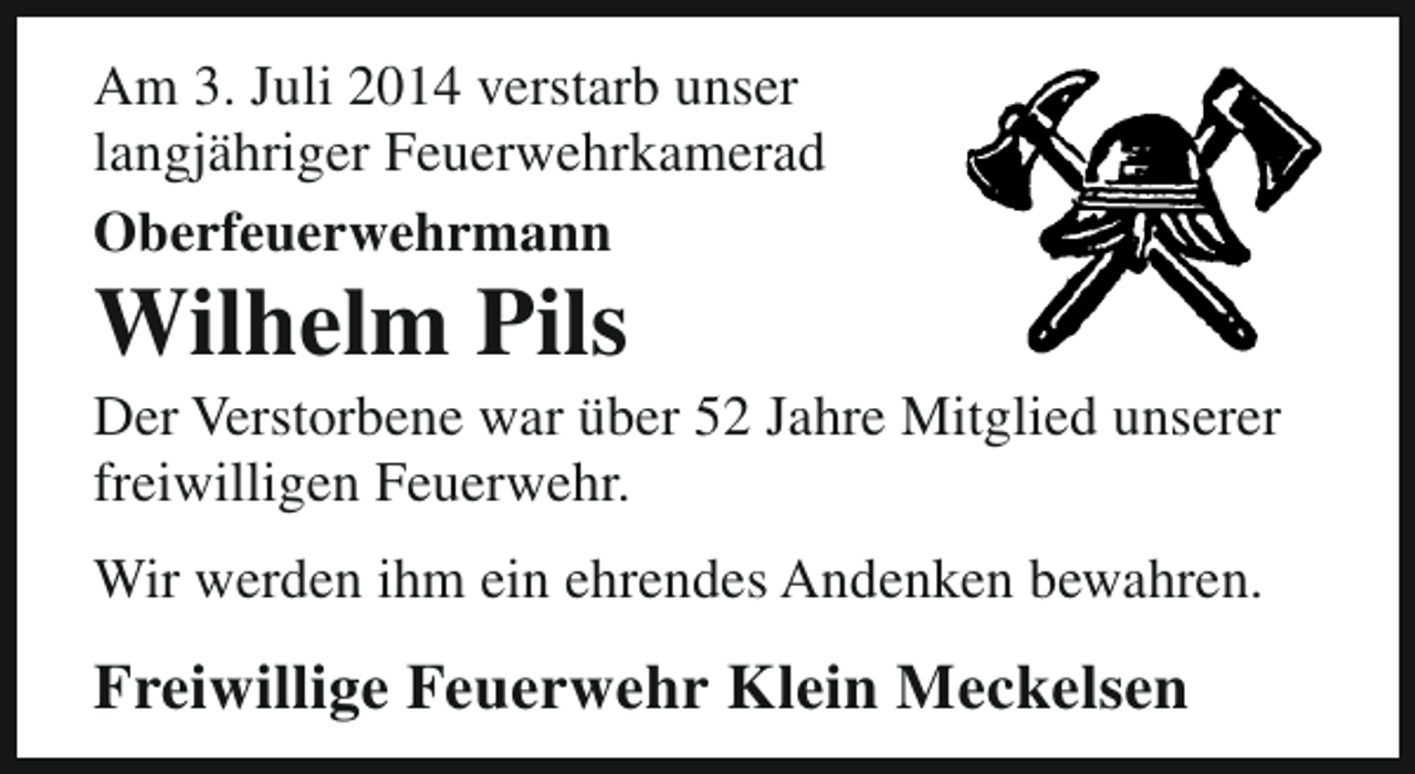 <p>Am 3. Juli 2014 verstarb unser<br />langjähriger Feuerwehrkamerad<br />Oberfeuerwehrmann</p><p>Wilhelm Pils</p><p>Der Verstorbene war über 52 Jahre Mitglied unserer<br />freiwilligen Feuerwehr.<br />Wir werden ihm ein ehrendes Andenken bewahren.</p><p>Freiwillige Feuerwehr Klein Meckelsen</p>