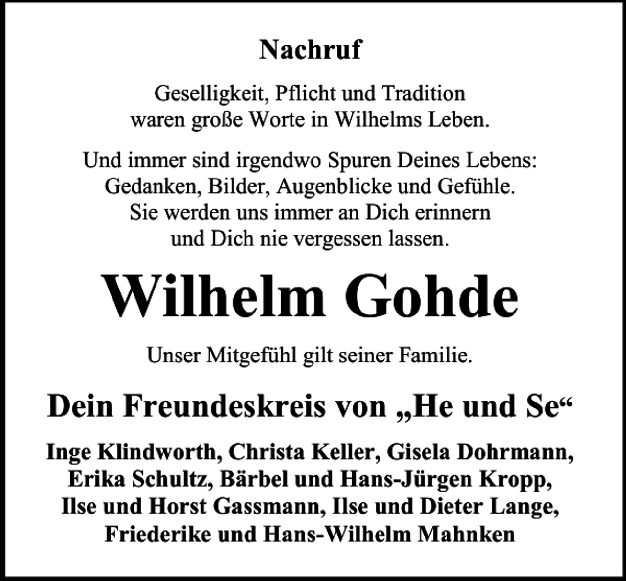 <p>Nachruf<br />Geselligkeit, Pflicht und Tradition<br />waren große Worte in Wilhelms Leben.<br />Und immer sind irgendwo Spuren Deines Lebens:<br />Gedanken, Bilder, Augenblicke und Gefühle.<br />Sie werden uns immer an Dich erinnern<br />und Dich nie vergessen lassen.</p><p>Wilhelm Gohde<br />Unser Mitgefühl gilt seiner Familie.</p><p>Dein Freundeskreis von „He und Se“<br />Inge Klindworth, Christa Keller, Gisela Dohrmann,<br />Erika Schultz, Bärbel und Hans-Jürgen Kropp,<br />Ilse und Horst Gassmann, Ilse und Dieter Lange,<br />Friederike und Hans-Wilhelm Mahnken</p>