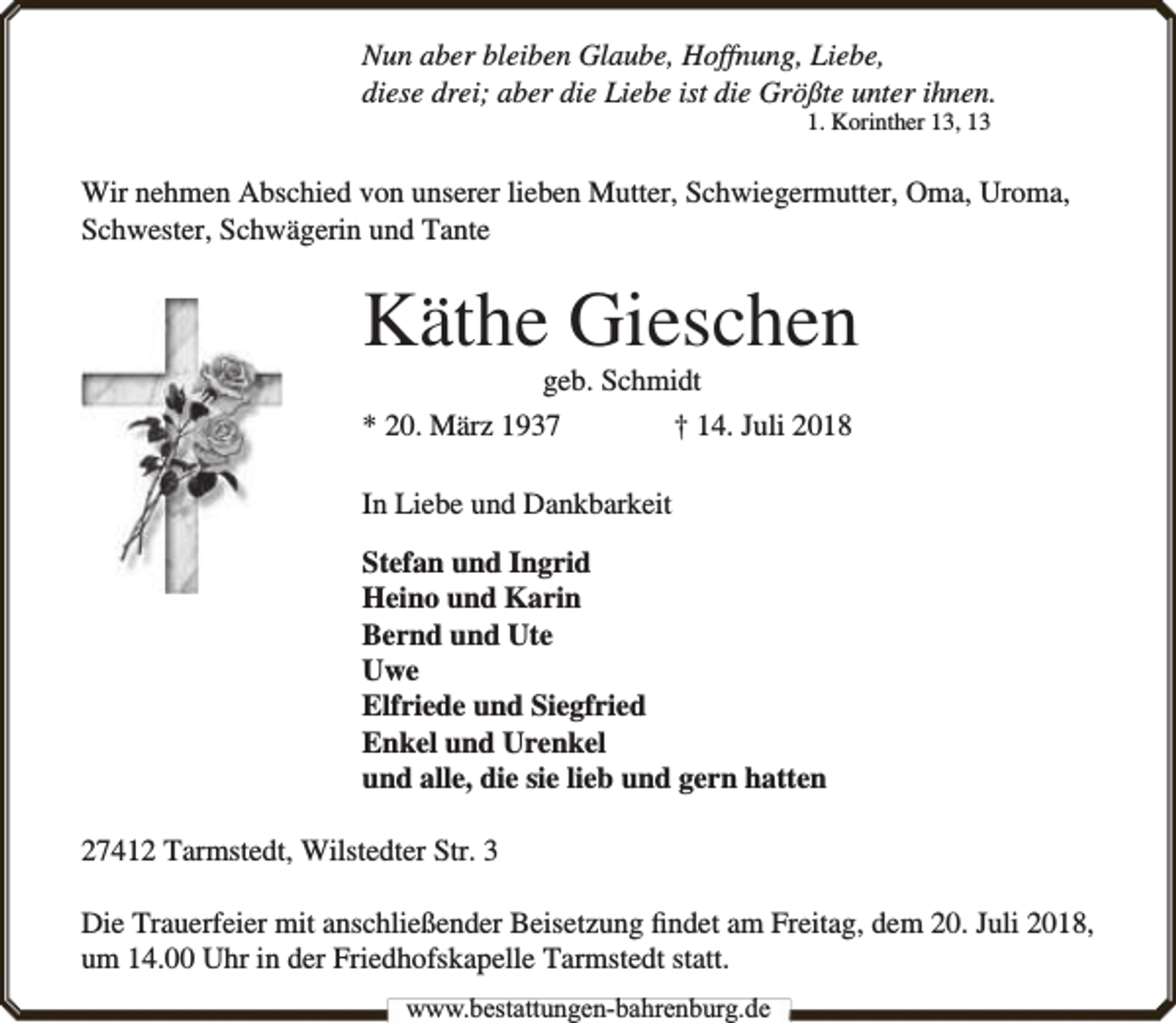 <p>Nun aber bleiben Glaube, Hoffnung, Liebe,<br />diese drei; aber die Liebe ist die Größte unter ihnen.<br />1. Korinther 13, 13</p><p>Wir nehmen Abschied von unserer lieben Mutter, Schwiegermutter, Oma, Uroma,<br />Schwester, Schwägerin und Tante</p><p>Käthe Gieschen<br />geb. Schmidt</p><p>* 20. März 1937</p><p>† 14. Juli 2018</p><p>In Liebe und Dankbarkeit<br />Stefan und Ingrid<br />Heino und Karin<br />Bernd und Ute<br />Uwe<br />Elfriede und Siegfried<br />Enkel und Urenkel<br />und alle, die sie lieb und gern hatten<br />27412 Tarmstedt, Wilstedter Str. 3<br />Die Trauerfeier mit anschließender Beisetzung ﬁndet am Freitag, dem 20. Juli 2018,<br />um 14.00 Uhr in der Friedhofskapelle Tarmstedt statt.<br />www.bbestattungen-bbahhrenbburg.dde</p>