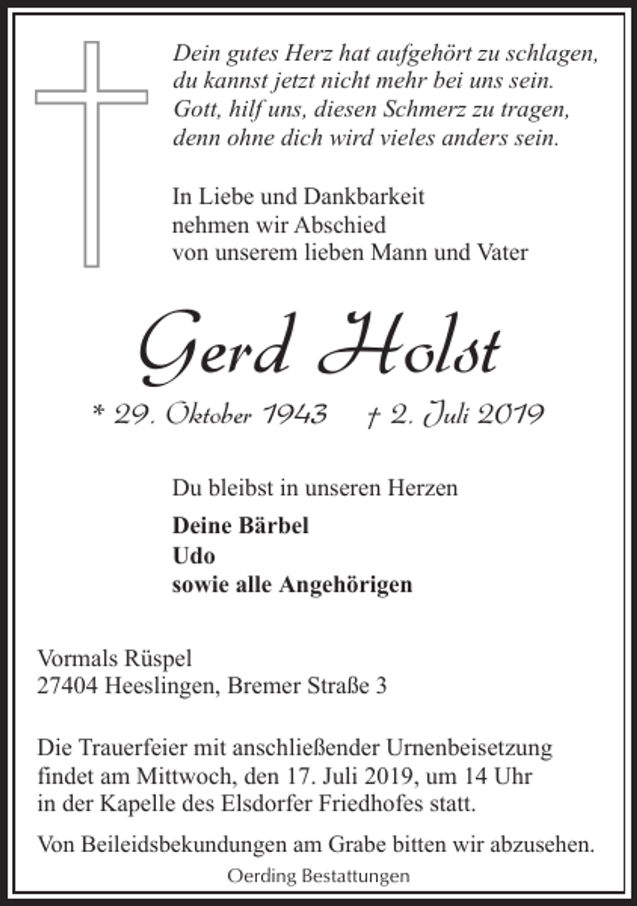 <p>Dein gutes Herz hat aufgehört zu schlagen,<br />du kannst jetzt nicht mehr bei uns sein.<br />Gott, hilf uns, diesen Schmerz zu tragen,<br />denn ohne dich wird vieles anders sein.<br />In Liebe und Dankbarkeit<br />nehmen wir Abschied<br />von unserem lieben Mann und Vater</p><p>Gerd Holst</p><p>* 29. Oktober 1943</p><p>† 2. Juli 2019</p><p>Du bleibst in unseren Herzen<br />Deine Bärbel<br />Udo<br />sowie alle Angehörigen<br />Vormals Rüspel<br />27404 Heeslingen, Bremer Straße 3<br />Die Trauerfeier mit anschließender Urnenbeisetzung<br />findet am Mittwoch, den 17. Juli 2019, um 14 Uhr<br />in der Kapelle des Elsdorfer Friedhofes statt.<br />Von Beileidsbekundungen am Grabe bitten wir abzusehen.<br />Oerding Bestattungen</p>