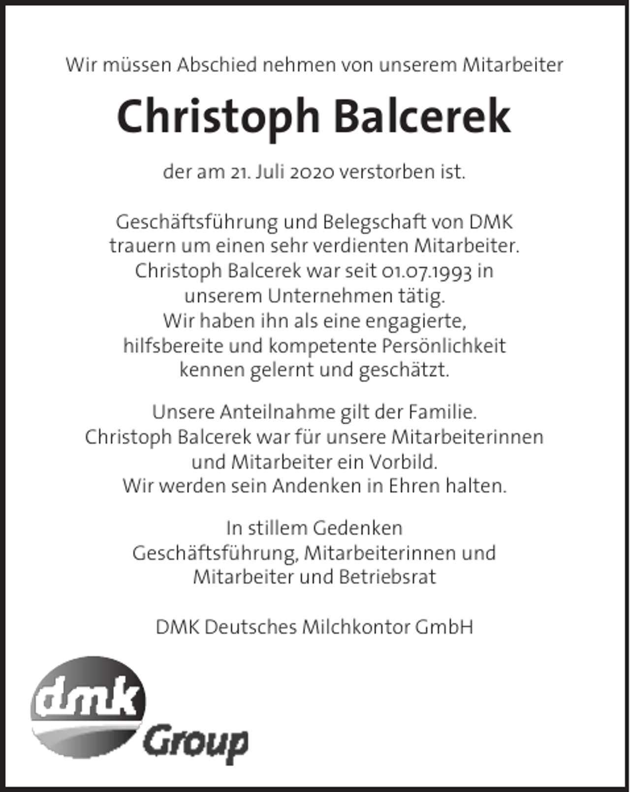 <p>Wir müssen Abschied nehmen von unserem Mitarbeiter</p><p>Christoph Balcerek<br />der am 21. Juli 2020 verstorben ist.<br />Geschäftsführung und Belegschaft von DMK<br />trauern um einen sehr verdienten Mitarbeiter.<br />Christoph Balcerek war seit 01.07.1993 in<br />unserem Unternehmen tätig.<br />Wir haben ihn als eine engagierte,<br />hilfsbereite und kompetente Persönlichkeit<br />kennen gelernt und geschätzt.<br />Unsere Anteilnahme gilt der Familie.<br />Christoph Balcerek war für unsere Mitarbeiterinnen<br />und Mitarbeiter ein Vorbild.<br />Wir werden sein Andenken in Ehren halten.<br />In stillem Gedenken<br />Geschäftsführung, Mitarbeiterinnen und<br />Mitarbeiter und Betriebsrat<br />DMK Deutsches Milchkontor GmbH</p>