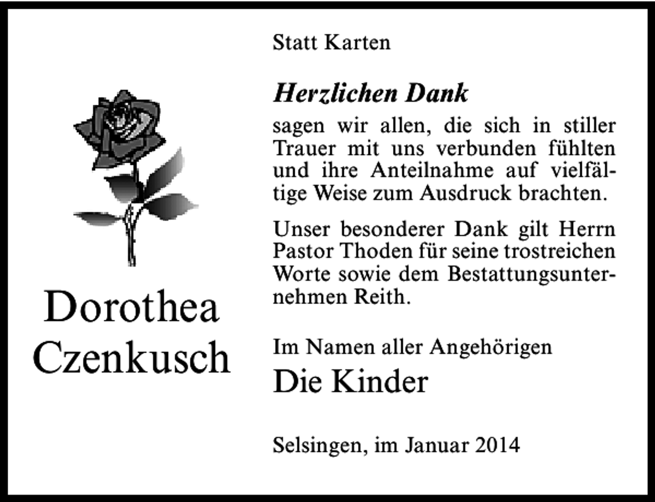 <p>Statt Karten</p><p>Herzlichen Dank</p><p>sagen wir allen, die sich in stiller<br />Trauer mit uns verbunden fühlten<br />und ihre Anteilnahme auf vielfältige Weise zum Ausdruck brachten.</p><p>Dorothea<br />Czenkusch</p><p>Unser besonderer Dank gilt Herrn<br />Pastor Thoden für seine trostreichen<br />Worte sowie dem Bestattungsunternehmen Reith.<br />Im Namen aller Angehörigen</p><p>Die Kinder</p><p>Selsingen, im Januar 2014</p>