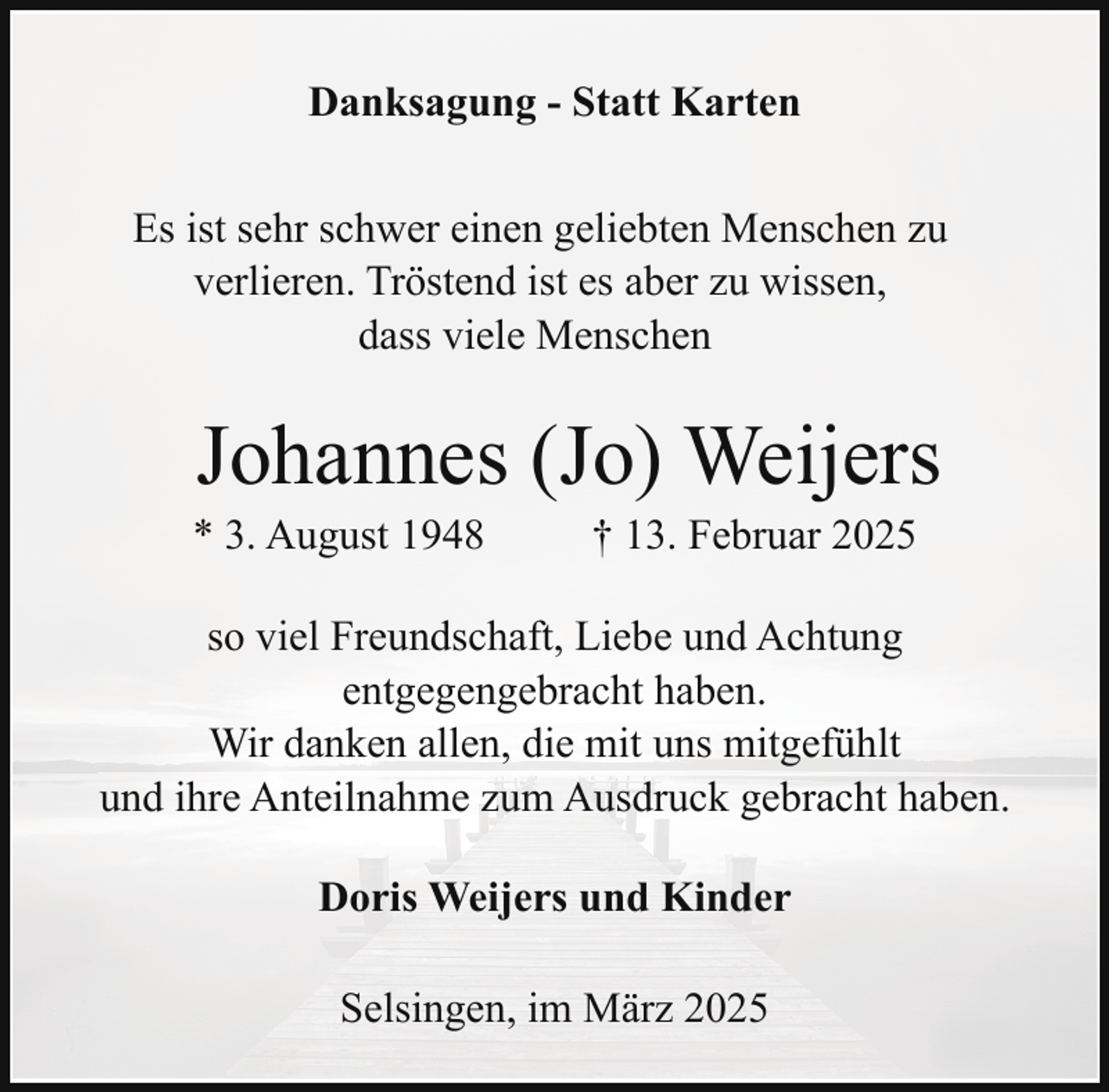 <p>Danksagung - Statt Karten<br />Es ist sehr schwer einen geliebten Menschen zu<br />verlieren. Tröstend ist es aber zu wissen,<br />dass viele Menschen</p><p>Johannes (Jo) Weijers</p><p>* 3. August 1948</p><p>† 13. Februar 2025</p><p>so viel Freundschaft, Liebe und Achtung<br />entgegengebracht haben.<br />Wir danken allen, die mit uns mitgefühlt<br />und ihre Anteilnahme zum Ausdruck gebracht haben.<br />Doris Weijers und Kinder<br />Selsingen, im März 2025</p>