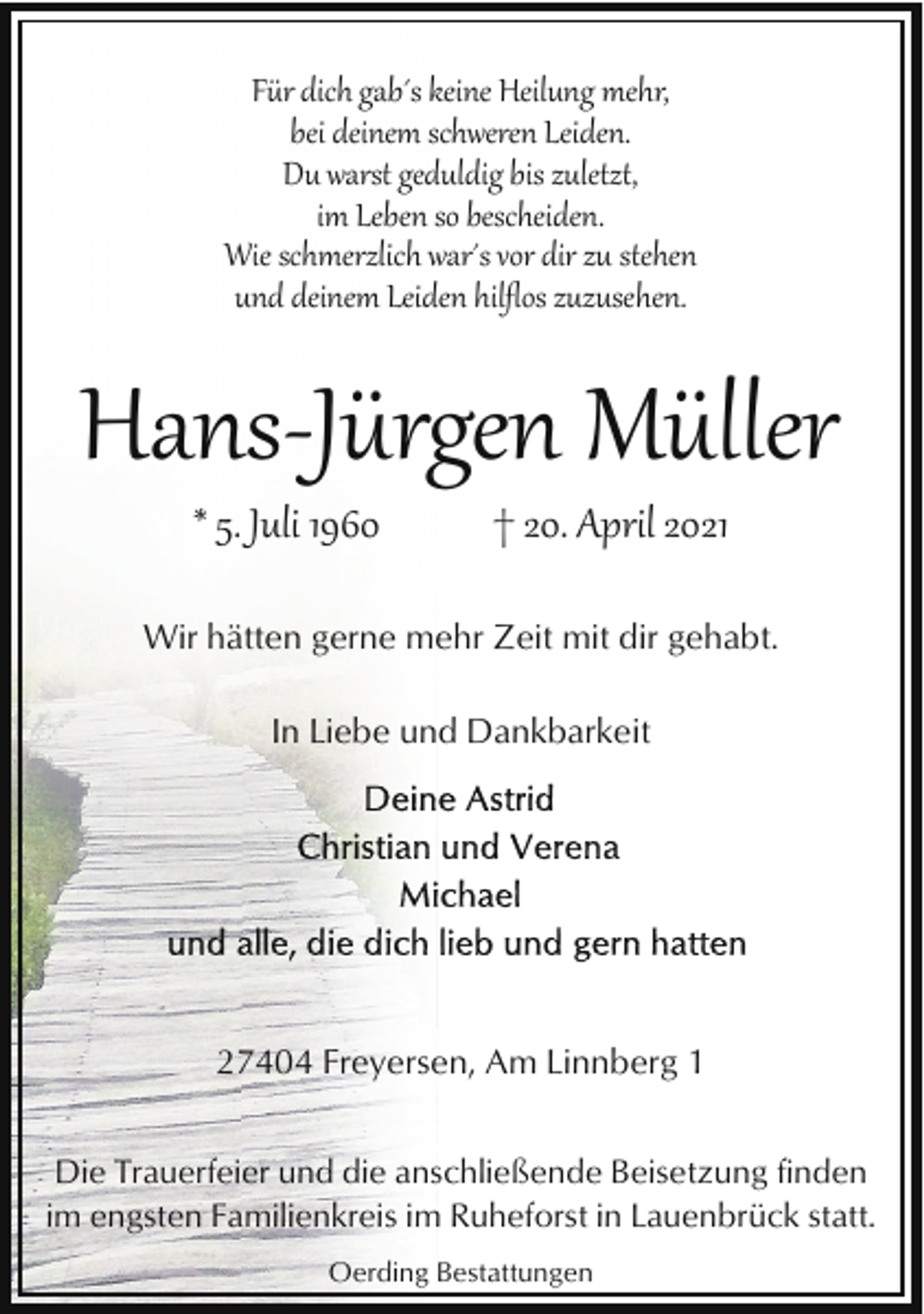<p>Für dich gab´s keine Heilung mehr,<br />bei deinem schweren Leiden.<br />Du warst geduldig bis zuletzt,<br />im Leben so bescheiden.<br />Wie schmerzlich war´s vor dir zu stehen<br />und deinem Leiden hilﬂos zuzusehen.</p><p>Hans­Jürgen Müller<br />* 5. Juli 1960</p><p>† 20. April 2021</p><p>Wir hätten gerne mehr Zeit mit dir gehabt.<br />In Liebe und Dankbarkeit</p><p>27404 Freyersen, Am Linnberg 1<br />Die Trauerfeier und die anschließende Beisetzung finden<br />im engsten Familienkreis im Ruheforst in Lauenbrück statt.<br />Oerding Bestattungen</p>