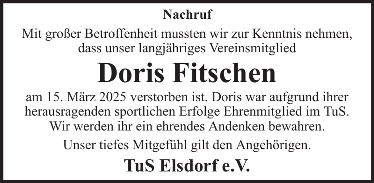 <p>Nachruf<br />Mit großer Betroffenheit mussten wir zur Kenntnis nehmen,<br />dass unser langjähriges Vereinsmitglied</p><p>Doris Fitschen<br />am 15. März 2025 verstorben ist. Doris war aufgrund ihrer<br />herausragenden sportlichen Erfolge Ehrenmitglied im TuS.<br />Wir werden ihr ein ehrendes Andenken bewahren.<br />Unser tiefes Mitgefühl gilt den Angehörigen.</p><p>TuS Elsdorf e.V.</p>