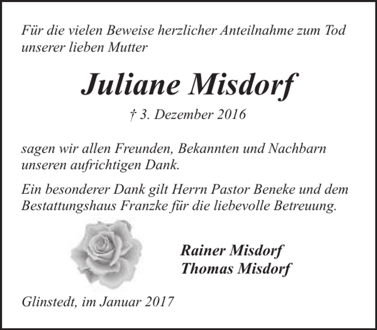 <p>Für die vielen Beweise herzlicher Anteilnahme zum Tod<br />unserer lieben Mutter</p><p>Juliane Misdorf<br />† 3. Dezember 2016</p><p>sagen wir allen Freunden, Bekannten und Nachbarn<br />unseren aufrichtigen Dank.<br />Ein besonderer Dank gilt Herrn Pastor Beneke und dem<br />Bestattungshaus Franzke für die liebevolle Betreuung.</p><p>Rainer Misdorf<br />Thomas Misdorf<br />Glinstedt, im Januar 2017</p>
