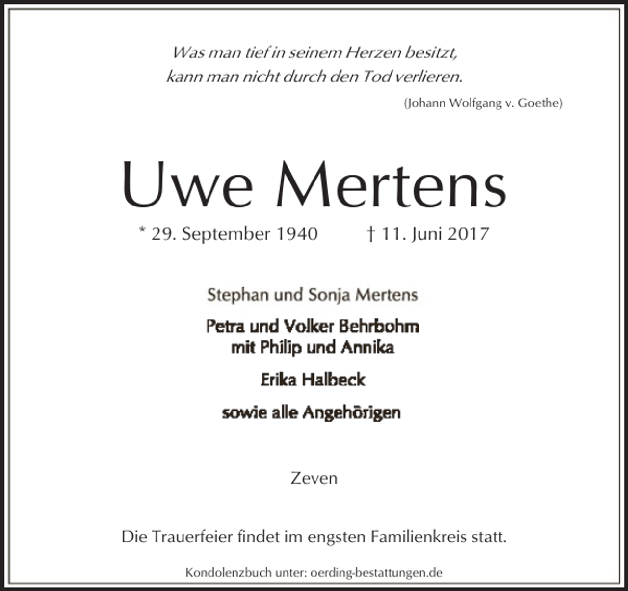 <p>Was man tief in seinem Herzen besitzt,<br />kann man nicht durch den Tod verlieren.<br />(Johann Wolfgang v. Goethe)</p><p>Uwe Mertens<br />* 29. September 1940</p><p>† 11. Juni 2017</p><p>Zeven<br />Die Trauerfeier findet im engsten Familienkreis statt.<br />Kondolenzbuch unter: oerding-bestattungen.de</p>