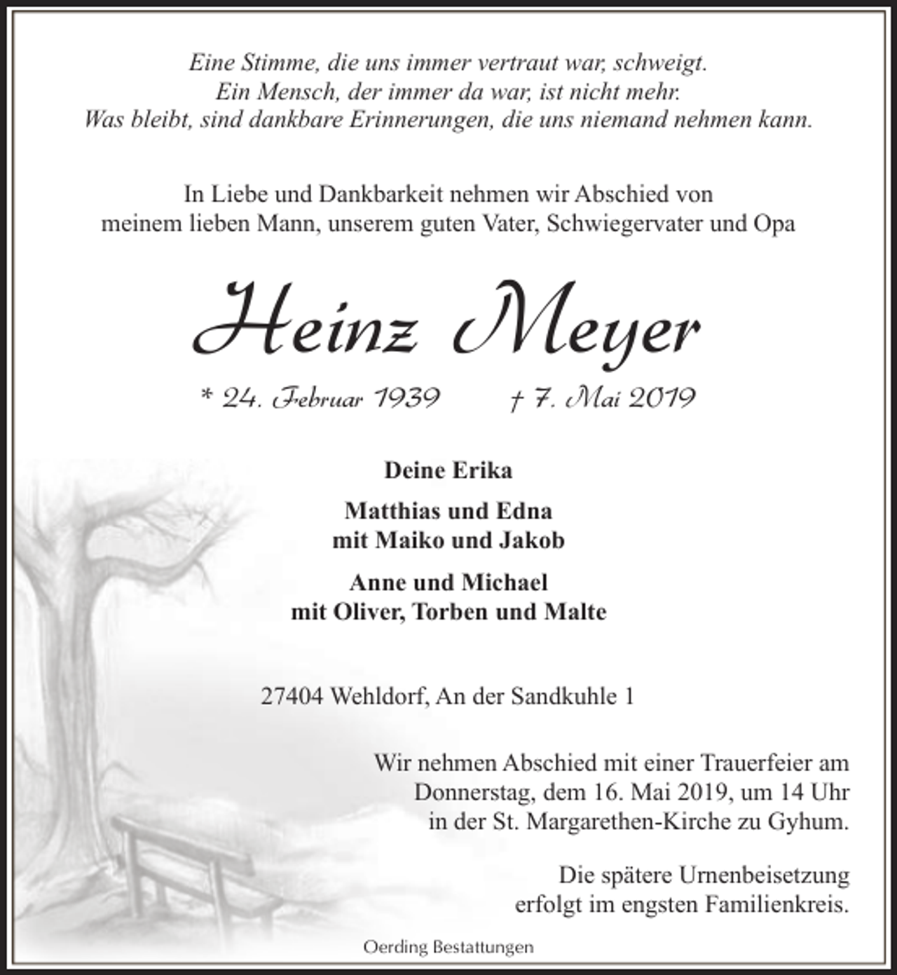 <p>Eine Stimme, die uns immer vertraut war, schweigt.<br />Ein Mensch, der immer da war, ist nicht mehr.<br />Was bleibt, sind dankbare Erinnerungen, die uns niemand nehmen kann.<br />In Liebe und Dankbarkeit nehmen wir Abschied von<br />meinem lieben Mann, unserem guten Vater, Schwiegervater und Opa</p><p>Heinz Meyer<br />* 24. Februar 1939</p><p>† 7. Mai 2019</p><p>Deine Erika<br />Matthias und Edna<br />mit Maiko und Jakob<br />Anne und Michael<br />mit Oliver, Torben und Malte<br />27404 Wehldorf, An der Sandkuhle 1<br />Wir nehmen Abschied mit einer Trauerfeier am<br />Donnerstag, dem 16. Mai 2019, um 14 Uhr<br />in der St. Margarethen-Kirche zu Gyhum.<br />Die spätere Urnenbeisetzung<br />erfolgt im engsten Familienkreis.<br />Oerding Bestattungen</p>