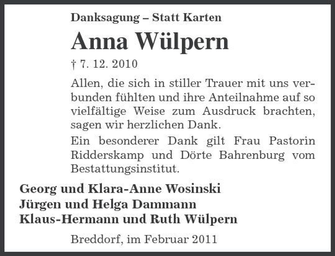 <p>Danksagung – Statt Karten</p><p>Anna Wülpern<br />† 7. 12. 2010 Allen, die sich in stiller Trauer mit uns verbunden fühlten und ihre Anteilnahme auf so vielfältige Weise zum Ausdruck brachten, sagen wir herzlichen Dank. Ein besonderer Dank gilt Frau Pastorin Ridderskamp und Dörte Bahrenburg vom Bestattungsinstitut.</p><p>Georg und Klara-Anne Wosinski Jürgen und Helga Dammann Klaus-Hermann und Ruth Wülpern<br />Breddorf, im Februar 2011</p>