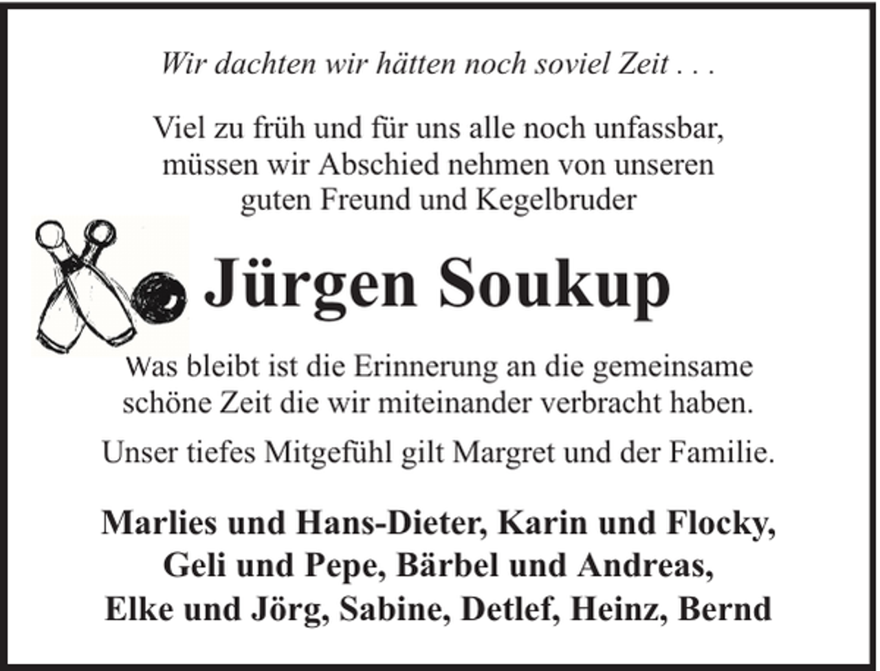<p>Wir dachten wir hätten noch soviel Zeit . . .<br />Viel zu früh und für uns alle noch unfassbar,<br />müssen wir Abschied nehmen von unseren<br />guten Freund und Kegelbruder</p><p>Jürgen Soukup<br />Was bleibt ist die Erinnerung an die gemeinsame<br />schöne Zeit die wir miteinander verbracht haben.<br />Unser tiefes Mitgefühl gilt Margret und der Familie.</p><p>Marlies und Hans-Dieter, Karin und Flocky,<br />Geli und Pepe, Bärbel und Andreas,<br />Elke und Jörg, Sabine, Detlef, Heinz, Bernd</p>