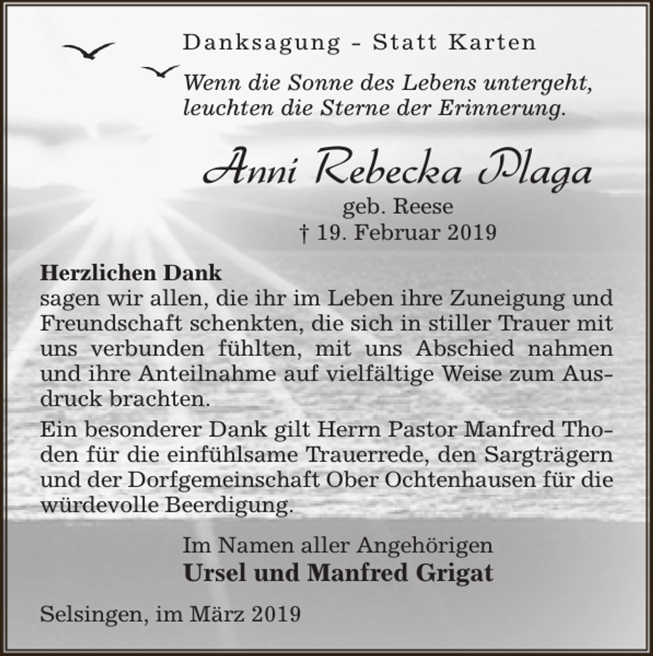 <p>D a n k s a g u n g - S t a t t K a rt e n<br />Wenn die Sonne des Lebens untergeht,<br />leuchten die Sterne der Erinnerung.</p><p>Anni Rebecka Plaga<br />geb. Reese<br />† 19. Februar 2019</p><p>Herzlichen Dank<br />sagen wir allen, die ihr im Leben ihre Zuneigung und<br />Freundschaft schenkten, die sich in stiller Trauer mit<br />uns verbunden fühlten, mit uns Abschied nahmen<br />und ihre Anteilnahme auf vielfältige Weise zum Ausdruck brachten.<br />Ein besonderer Dank gilt Herrn Pastor Manfred Thoden für die einfühlsame Trauerrede, den Sargträgern<br />und der Dorfgemeinschaft Ober Ochtenhausen für die<br />würdevolle Beerdigung.<br />Im Namen aller Angehörigen</p><p>Ursel und Manfred Grigat<br />Selsingen, im März 2019</p>